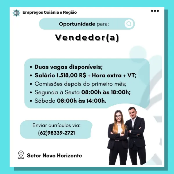 Bay Empregos Goiania e Regiao

Oportunidade para:

Vendedor(a)

¢ Duas vagas disponiveis;

e Saldrio 1.518,00 RS + Hora extra + VT;
¢ Comissdes depois do primeiro més;

e Segunda 4 Sexta 08:00h as 18:00h;

* Sdbado 08:00h as 14:00h.

Enviar curriculos via:
(62)98339-2721

2 Setor Novo Horizonte aa Empregos Goiania e Regiao baie

Oportunidade para:

Vendedor(a)

¢ Duas vagas disponiveis;

e Saldrio 1.518,00 RS + Hora extra + VT;
¢ Comiss6es depois do primeiro més;

e Segunda 4 Sexta 08:00h as 18:00h;

¢ Sabado 08:00h as 14:00h.

Enviar curriculos via:
(62)98339-2721

2 Setor Novo Horizonte Bay Empregos Goiania e Regiao

Oportunidade para:

Vendedor(a)

¢ Duas vagas disponiveis;

e Saldrio 1.518,00 RS + Hora extra + VT;
* Comissdes depois do primeiro més;

e Segunda 4 Sexta 08:00h as 18:00h;

¢ Sabado 08:00h as 14:00h.

Enviar curriculos via:
(62)98339-2721

2 Setor Novo Horizonte — Empregos Goiania e Regiao

Oportunidade para:

Vendedor(a)

¢ Duas vagas disponiveis;

e Saldrio 1.518,...