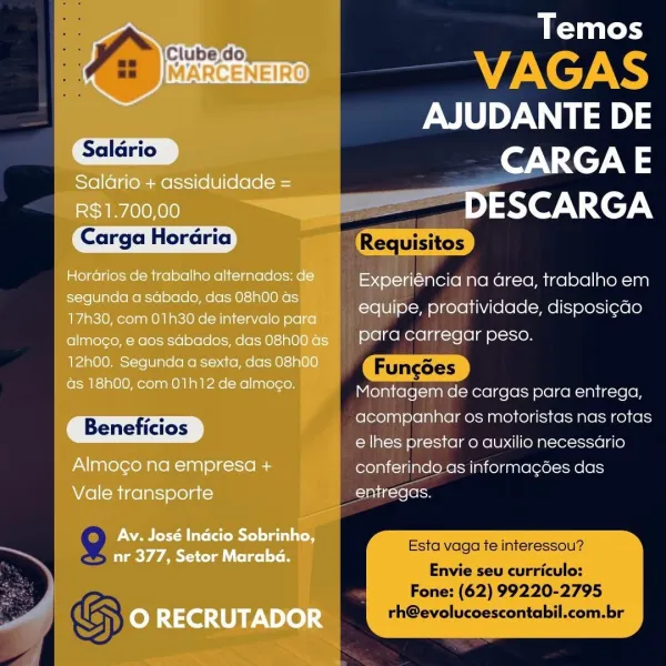 Temos

eo: VAGAS
AJUDANTE DE
'Saldrio CARGA E

Saldrio + assiduidade =

R$1.700,00 a ~ DESCARGA

Carga Horaria Requisitos
Horarios de trabalho alternados: de. Experiéncia na area, trabalho em

esc INCIE eels cise alee equipe, proatividade, disposi¢ado
17h30, com 01h30 de intervalo para — Slea le) ‘ ese

almogo, e dos sdbados, dasO8hodGs }9=9 PATA Carregar peso.
12h00. Segunda a sexta, das 08h00 Fungdes

as 18h00, com 01h12 de almogo. Mriaiiereleunieletecclreterst siete aiicceteh

rn acompanhar os motoristas nas rotas
Beneficios : _
e lhes prestar o auxilio necessario
Almogo na empresa + conferindo as informacdes das
Vale transporte entregas.

Av. José Inacio Cee

te tein 2
TeV A AT la ol ge] st i Esta vaga te interessou

Envie seu curriculo:

Fone: (62) 99220-2795
O RECRUTADOR rh@evolucoescontabil.com.br ~y we Temos
«Ji ——~VAGAS
oni DE

Saldrio

Carga Horaria

Beneficios

Esta vaga te interessou?
Envie seu curriculo:

| Fone: (62) 99220-2795
| GS rh@evolucoescontabil.com.br Temos

6...