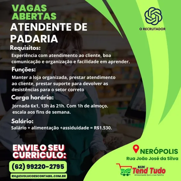 VAGAS | y
PUTTS | Gy
ATENDENTE DE 7 BhcnuTa004

PADARIA

Requisitos:
Experiéncia com atendimento ao cliente, boa
comunicagao e organizacao e facilidade em aprender.

Fungdes:
Manter a loja organizada, prestar atendimento

ao cliente, prestar suporte para devolver as
desisténcias para o setor correto

Carga horaria:

  
   
 
 
 
 
   

Welder Gm lai ia Pol Mame (wells
escala aos fins de semana.

AYe] feta toyd
Salario + alimentagao +assiduidade = R$1.530.

parle QO NEROPOLIS

RH@EVOLUCCESCCNTABIL.COM.BR

Rua JoGo José da Silva

‘Allmentando bem a sus famille

We Ténd Tudo VAGAS

ABERTAS S

ATENDENTE DE ORECRUTADOR
PADARIA

Ye TECH
qlee Lae C= te dele (1a) =e Ley]
comunicagao e organizacao e facilidade em aprender.

tot
Manter a loja organizada, prestar atendimento

CMa alm lees Teil telat or Le- mela) leery
desisténcias para o setor correto

ete eevee lated

 
 
   
    
  
 
   

ACeldir ERG Me AT ee Ce eles
escala aos fins de semana.

Saldrio:
Salario + alimentacao t+assiduidade =...