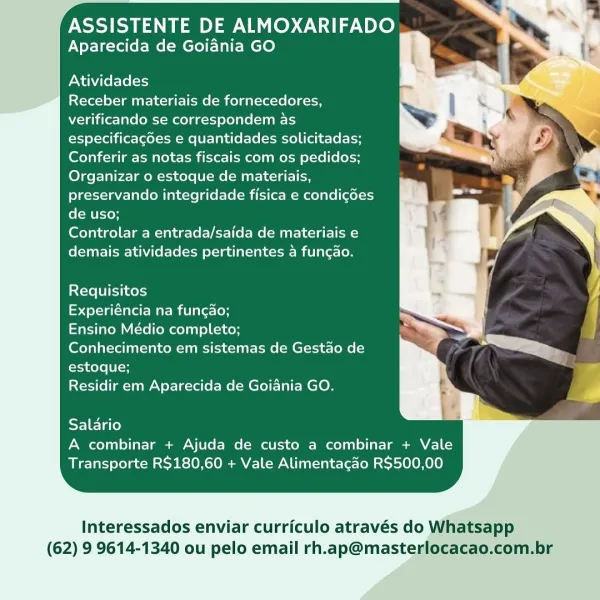 ASSISTENTE DE ALMOXARIFADO
Aparecida de Goiania GO

Atividades

Receber materiais de fornecedores,
verificando se correspondem as
especificacdes e quantidades solicitadas;
Conferir as notas fiscais com os pedidos;
Organizar o estoque de materiais,
preservando integridade fisica e condicdes
de uso;

Controlar a entrada/saida de materiais e
demais atividades pertinentes 4 funcao.

Requisitos

Experiéncia na funcao;

Ensino Médio completo;

Conhecimento em sistemas de Gestao de
estoque;

Residir em Aparecida de Goiania GO.

Salario
A combinar + Ajuda de custo a combinar + Vale
Transporte R$180,60 + Vale Alimentacao R$500,00

Interessados enviar curriculo através do Whatsapp
(62) 9 9614-1340 ou pelo email rh.ap@masterlocacao.com.br ASSISTENTE DE ALMOXARIFADO
Aparecida de Goiania GO

Atividades

Receber materiais de fornecedores,
verificando se correspondem as
especificagdes e quantidades solicitadas;
Conferir as notas fiscais com os pedidos;
Organizar o estoque de materiais,
preservando...