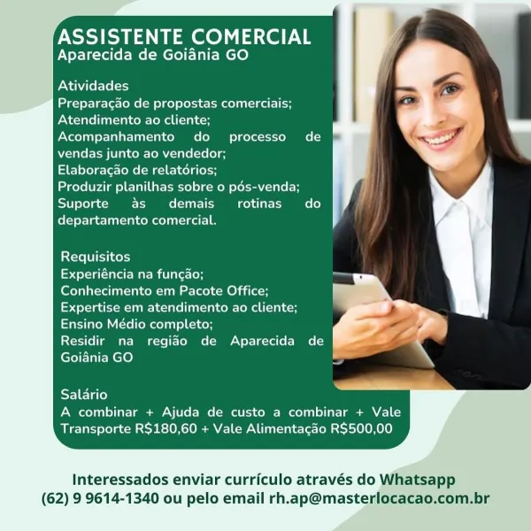 ASSISTENTE COMERCIAL
Aparecida de Goiania GO

Atividades

Preparacao de propostas comerciais;
Atendimento ao cliente;
Acompanhamento do  processo de
vendas junto ao vendedor;

Elaboragao de relatérios;

Produzir planilhas sobre o pds-venda;
Suporte as demais_ rotinas do
departamento comercial.

Requisitos

Experiéncia na funcao;

Conhecimento em Pacote Office;
Expertise em atendimento ao cliente;
Ensino Médio completo;

Residir na regiao de Aparecida de
Goiania GO

Salario
A combinar + Ajuda de custo a combinar + Vale
Transporte R$180,60 + Vale Alimentacdo R$500,00

Interessados enviar curriculo através do Whatsapp
(62) 9 9614-1340 ou pelo email rh.ap@masterlocacao.com.br ASSISTENTE COMERCIAL
Aparecida de Goiania GO

Atividades

Preparacao de propostas comerciais;
Atendimento ao cliente;
Acompanhamento do processo de
vendas junto ao vendedor;

Elaboracao de relatérios;

Produzir planilhas sobre o pds-venda;
Suporte as demais_ rotinas do
departamento comercial.

Requisitos

eel te ua...