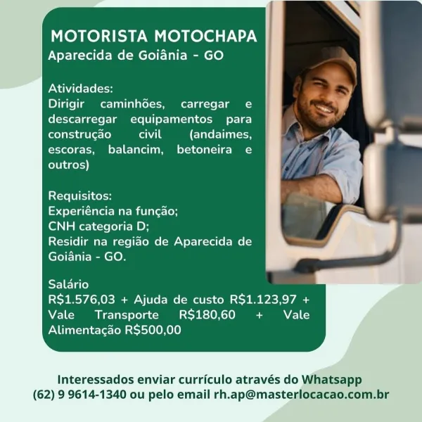 MOTORISTA MOTOCHAPA
Aparecida de Goiania - GO

Atividades:

Dirigir caminhdoes, carregar e
descarregar equipamentos para
construcao fone (andaimes,
escoras, balancim, betoneira e
outros)

Requisitos:

Experiéncia na fungao;

CNH categoria D;

Residir na regiao de Aparecida de
Goiania - GO.

Salario

RS$1.576,03 + Ajuda de custo R$1.123,97 +
Vale Transporte R$180,60 + Vale
Alimentacao R$500,00

Interessados enviar curriculo através do Whatsapp
(62) 9 9614-1340 ou pelo email rh.ap@masterlocacao.com.br MOTORISTA MOTOCHAPA
Aparecida de Goiania - GO

Atividades:

Dirigir caminhdes, carregar e
descarregar equipamentos para
construgao orale (andaimes,
escoras, balancim, betoneira e
outros)

Requisitos:

tote Tarot Mati larer-(oh

CNH categoria D;

Residir na regiao de Aparecida de
Goiania - GO.

SF] ET ale)

R$1.576,03 + Ajuda de custo R$1.123,97 +
Vale Transporte R$180,60 + Vale
Alimentacao R$500,00

Interessados enviar curriculo através do Whatsapp
(62) 9 9614-1340 ou pelo email rh.ap@ma...