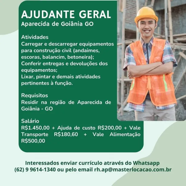 AJUDANTE aT

Aparecida de Goiania GO

Atividades

Carregar e descarregar equipamentos @
para construgao civil (andaimes, ]
escoras, balancim, betoneira);

Conferir entregas e devolugdes dos
equipamentos;

Lixar, pintar e demais atividades
pertinentes a funcao.

Requisitos
Residir na regiao de Aparecida de
Goiania - GO

Salario

RS$1.450,00 + Ajuda de custo R$200,00 + Vale
Transporte RS180,60 + Vale Alimentacado
R$500,00

Interessados enviar curriculo através do Whatsapp
(62) 9 9614-1340 ou pelo email rh.ap@masterlocacao.com.br AJUDANTE GERAL

Aparecida de Goiania GO

Atividades ’
Carregar e descarregar equipamentos
para construgao civil (andaimes,

escoras, balancim, betoneira);

Conferir entregas e devolugdes dos
equipamentos;

Lixar, pintar e demais atividades
pertinentes a funcao.

Requisitos
Residir na regiao de Aparecida de
Goiania - GO

SF] Flo) -
R$1.450,00 + Ajuda de custo R$200,00 + Vale
Transporte RS$180,60 + Vale Alimentacgao
RS$500,00

Interessados enviar curriculo atrav...