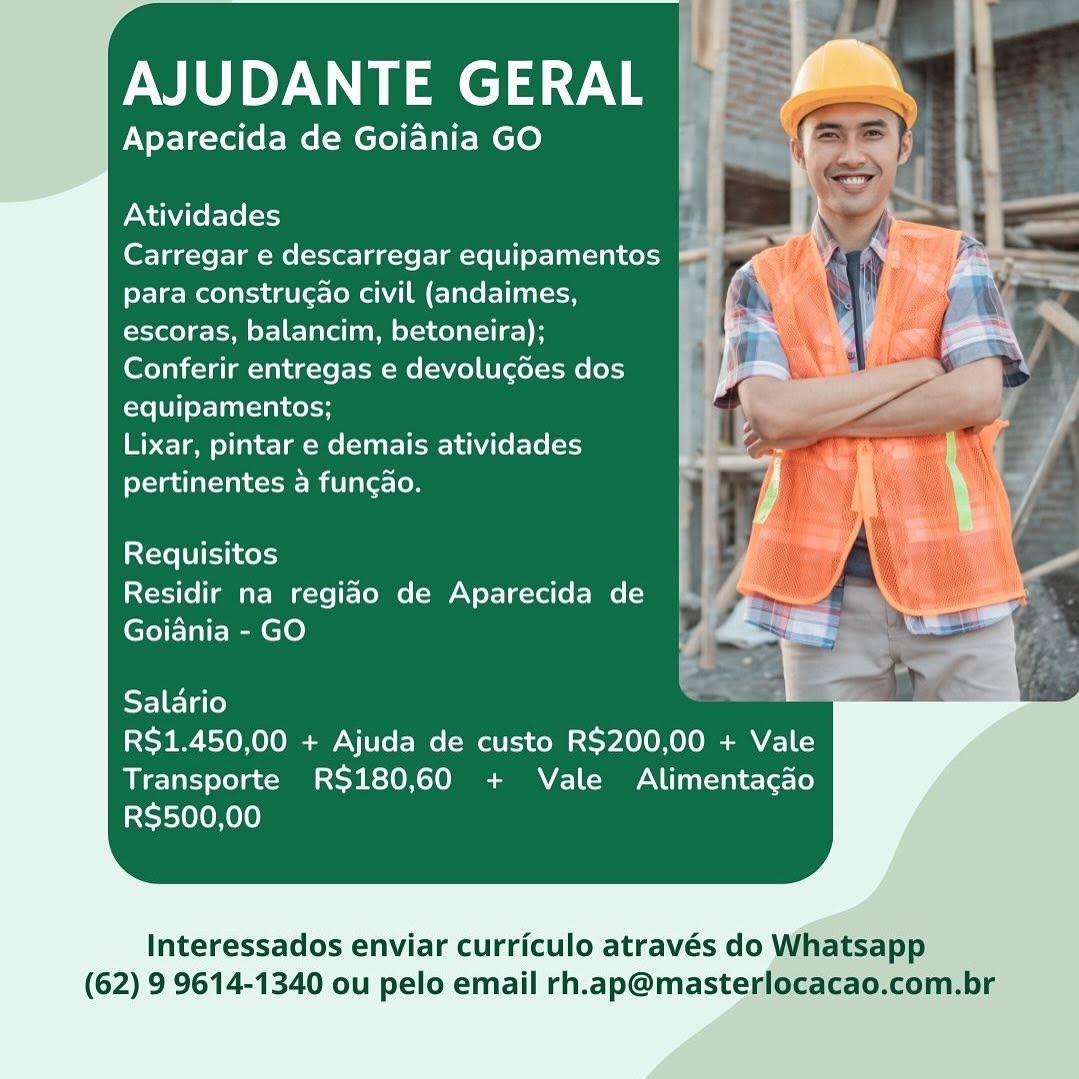 AJUDANTE aT

Aparecida de Goiania GO

Atividades

Carregar e descarregar equipamentos @
para construgao civil (andaimes, ]
escoras, balancim, betoneira);

Conferir entregas e devolugdes dos
equipamentos;

Lixar, pintar e demais atividades
pertinentes a funcao.

Requisitos
Residir na regiao de Aparecida de
Goiania - GO

Salario

RS$1.450,00 + Ajuda de custo R$200,00 + Vale
Transporte RS180,60 + Vale Alimentacado
R$500,00

Interessados enviar curriculo através do Whatsapp
(62) 9 9614-1340 ou pelo email rh.ap@masterlocacao.com.br AJUDANTE GERAL

Aparecida de Goiania GO

Atividades ’
Carregar e descarregar equipamentos
para construgao civil (andaimes,

escoras, balancim, betoneira);

Conferir entregas e devolugdes dos
equipamentos;

Lixar, pintar e demais atividades
pertinentes a funcao.

Requisitos
Residir na regiao de Aparecida de
Goiania - GO

SF] Flo) -
R$1.450,00 + Ajuda de custo R$200,00 + Vale
Transporte RS$180,60 + Vale Alimentacgao
RS$500,00

Interessados enviar curriculo através do Whatsapp
(62) 9 9614-1340 ou pelo email rh.ap@masterlocacao.com.br AJUDANTE aye

Aparecida de Goiania GO

Atividades

Carregar e descarregar equipamentos
para construcao civil (andaimes,
escoras, balancim, betoneira);
Conferir entregas e devolucdes dos
equipamentos;

Lixar, pintar e demais atividades
pertinentes a funcao.

Requisitos
Residir na regiao de Aparecida de
Goiania - GO

Salario

R$1.450,00 + Ajuda de custo R$200,00 + Vale
Transporte R$180,60 + Vale Alimentacgao
RS$500,00

Interessados enviar curriculo através do Whatsapp
(62) 9 9614-1340 ou pelo email rh.ap@masterlocacao.com.br AJUDANTE GERAL

Aparecida de Goiania GO

Atividades

Carregar e descarregar equipamentos
para construgao civil (andaimes,
escoras, balancim, betoneira);
Conferir entregas e devolucgdes dos
equipamentos;

Lixar, pintar e demais atividades
pertinentes 4 funcao.

Requisitos
Residir na regiao de Aparecida de
Goiania - GO

SF] lao) -
R$1.450,00 + Ajuda de custo R$200,00 + Vale
Transporte R$180,60 + Vale Alimentacao
R$500,00

Interessados enviar curriculo através do Whatsapp
(62) 9 9614-1340 ou pelo email rh.ap@masterlocacao.com.br AJUDANTE ae

Aparecida de Goiania GO

Atividades

Carregar e descarregar equipamentos
para construgao civil (andaimes,
escoras, balancim, betoneira);

(eryal ical clalegstet-em-Me (oN Zelt ecelet-me [el
equipamentos;

Lixar, pintar e demais atividades
pertinentes a fungao.

Requisitos
Residir na regiao de Aparecida de
Goiania - GO

Salario

R$1.450,00 + Ajuda de custo R$200,00 + Vale
Transporte RS$180,60 + Vale Alimentacado
R$500,00

Interessados enviar curriculo através do Whatsapp
(62) 9 9614-1340 ou pelo email rh.ap@masterlocacao.com.br AJUDANTE GERAL

Aparecida de Goiania GO

Atividades

Carregar e descarregar equipamentos
para construgao civil (andaimes,
escoras, balancim, betoneira);
Conferir entregas e devolugdes dos
equipamentos;

Lixar, pintar e demais atividades
pertinentes a funcao.

Requisitos
Residir na regiao de Aparecida de
Goiania - GO

Salario 7
R$1.450,00 + Ajuda de custo R$200,00 + Vale
Transporte R$180,60 + Vale Alimentacao
R$500,00

Interessados enviar curriculo através do Whatsapp
(62) 9 9614-1340 ou pelo email rh.ap@masterlocacao.com.br | AJUDANTE GERAL

Aparecida de Goiania GO { :

Atividades + ae
Carregar e descarregar equipamentos F: u | ie .
para construcao civil (andaimes, & se
escoras, balancim, betoneira); no a es Eat
Conferir entregas e devolugdes dos i \» i,
equipamentos;

Lixar, pintar e demais atividades | 5 on es
pertinentes a funcao. } |

Requisitos i
Residir na regiao de Aparecida de yz XK nd
ee wo

Goiania - GO
Salario /
RS$1.450,00 + Ajuda de custo R$200,00 + Vale

Transporte R$180,60 + Vale Alimentacdo
RS$500,00

Interessados enviar curriculo através do Whatsapp

(62) 9 9614-1340 ou pelo email rh.ap@masterlo AJUDANTE GERAL

Aparecida de Goiadnia GO

Atividades

Carregar e descarregar equipamentos
para construgao civil (andaimes,
escoras, balancim, betoneira);
Conferir entregas e devolugées dos
equipamentos;

Lixar, pintar e demais atividades
pertinentes 4 funcao.

Requisitos
Residir na regido de Aparecida de
Goiania - GO

Salario

R$1.450,00 + Ajuda de custo R$200,00 + Vale
Transporte RS$180,60 + Vale Alimentacao
R$500,00

Interessados enviar curriculo através do Whatsapp
(62) 9 9614-1340 ou pelo email rh.ap@masterlocacao.com.br AJUDANTE GERAL

Aparecida de Goiania GO {

   
 
  
 
 
 
   
 
   
   
       
   

Atividades /
Carregar e descarregar equipamentos » y
para construgao civil (andaimes,

escoras, balancim, betoneira); p & an aN
Conferir entregas e devolucgdes dos yp =

equipamentos;

Lixar, pintar e demais atividades ;

pertinentes a funcao. i 1

Co

Requisitos
Residir na regiao de Aparecida de ;
Goiania - GO —_ .

Salario
RS$1.450,00 + Ajuda de custo R$200,00 + Vale
Transporte R$180,60 + Vale Alimentacdo
RS$500,00

Interessados enviar curriculo através do

(62) 9 9614-1340 ou pelo email rh.ap@maste AJUDANTE GERAL

Aparecida de Goiania GO

Atividades

Carregar e descarregar equipamentos
para construgao civil (andaimes,
escoras, balancim, betoneira);
Conferir entregas e devolugdes dos
equipamentos;

Lixar, pintar e demais atividades
pertinentes a funcao.

Requisitos
Residir na regido de Aparecida de
Goiania - GO

Salario

R$1.450,00 + Ajuda de custo R$200,00 + Vale
Transporte RS$180,60 + Vale Alimentacao
R$500,00

 

Interessados enviar curriculo através do Whatsapp
(62) 9 9614-1340 ou pelo email rh.ap@masterlocacao.com.br