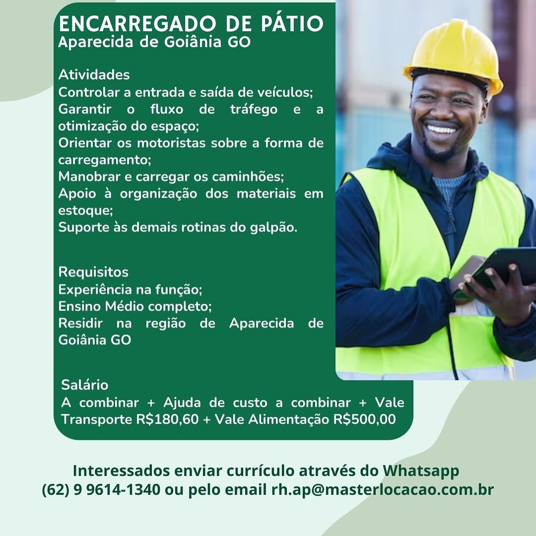 ENCARREGADO DE PATIO
Aparecida de Goiania GO

Atividades

Controlar a entrada e saida de veiculos;
Garantir o fluxo de trafego e a
otimizacgao do espaco;

Orientar os motoristas sobre a forma de |
carregamento;

Manobrar e carregar os caminhGes;

Apoio a organizagao dos materiais em
estoque;

Suporte as demais rotinas do galpao.

Requisitos

Experiéncia na funcao;

Ensino Médio completo;

Residir na regiao de Aparecida de
Goiania GO

Salario
A combinar + Ajuda de custo a combinar + Vale
Transporte R$180,60 + Vale Alimentacdo R$500,00

Interessados enviar curriculo através do Whatsapp
(62) 9 9614-1340 ou pelo email rh.ap@masterlocacao.com.br ENCARREGADO DE PATIO
Aparecida de Goiania GO

Atividades

Controlar a entrada e saida de veiculos;
Garantir o fluxo de trafego e a
otimizagao do espaco;

Orientar os motoristas sobre a forma de
carregamento;

Manobrar e carregar os caminhGes;
Apoio a organizagao dos materiais em
estoque;

Suporte as demais rotinas do galp4o.

Requisitos

yet M amis (oH

Ensino Médio completo;

Residir na regiao de Aparecida de
Goiania GO

Salario
A combinar + Ajuda de custo a combinar + Vale
Transporte R$180,60 + Vale Alimentacao R$500,00

Interessados enviar curriculo através do Whatsapp
(62) 9 9614-1340 ou pelo email rh.ap@masterlocacao.com.br ENCARREGADO DE PATIO
Aparecida de Goiania GO

Atividades

Controlar a entrada e saida de veiculos;
Garantir o fluxo de trafego e a
otimiza¢gao do espac¢o;

Orientar os motoristas sobre a forma de |
carregamento;

Manobrar e carregar os caminhées;

Apoio a organizagao dos materiais em
estoque;

Suporte as demais rotinas do galpao.

Requisitos

Experiéncia na fungao;

Ensino Médio completo;

Residir na regiado de Aparecida de
Goiania GO

Salario
A combinar + Ajuda de custo a combinar + Vale
Transporte R$180,60 + Vale Alimentacdo R$500,00

Interessados enviar curriculo através do Whatsapp
(62) 9 9614-1340 ou pelo email rh.ap@masterlocacao.com.br ENCARREGADO DE PATIO
Aparecida de Goiania GO

Atividades

Controlar a entrada e saida de veiculos;
Garantir o fluxo de trafego e a
otimizagao do espaco;

Orientar os motoristas sobre a forma de
carregamento;

Manobrar e carregar os caminhGes;
Apoio 4 organizagao dos materiais em
estoque;

Ci) efolacc Mime (Wall eM ce) lat ome (oe f=] helo

Requisitos

ol Tee Maem alee (oH

Ensino Médio completo;

Residir na regiao de Aparecida de
Goiania GO

Salario
A combinar + Ajuda de custo a combinar + Vale
Transporte R$180,60 + Vale Alimentacao R$500,00

Interessados enviar curriculo através do Whatsapp
(62) 9 9614-1340 ou pelo email rh.ap@masterlocacao.com.br ENCARREGADO DE PATIO
Aparecida de Goiania GO

Atividades

Controlar a entrada e saida de veiculos;
Garantir o fluxo de trafego e a
otimizagao do espac¢o;

Orientar os motoristas sobre a forma de |
carregamento;

Manobrar e carregar os caminhées;

Apoio a organizagao dos materiais em
estoque;

Suporte as demais rotinas do galpao.

Requisitos

aerate Mac mitiarectoH

Ensino Médio completo;

Residir na regiao de Aparecida de
Goiania GO

Salario
A combinar + Ajuda de custo a combinar + Vale
Transporte R$180,60 + Vale Alimentacdo R$500,00

Interessados enviar curriculo através do Whatsapp
(62) 9 9614-1340 ou pelo email rh.ap@masterlocacao.com.br ENCARREGADO DE PATIO
Aparecida de Goiania GO

Atividades

Controlar a entrada e saida de veiculos;
Garantir o fluxo de trafego e a
otimizagao do espaco;

Orientar os motoristas sobre a forma de
carregamento;

Manobrar e carregar os caminhGes;

Apoio & organizac3o dos materiais em |
estoque;

Suporte 4s demais rotinas do galpao.

Requisitos

Experiéncia na funcao;

Ensino Médio completo;

Residir na regiao de Aparecida de
Goiania GO

SELETatey
A combinar + Ajuda de custo a combinar + Vale
Transporte R$180,60 + Vale Alimentacao R$500,00

Interessados enviar curriculo através do Whatsapp
(62) 9 9614-1340 ou pelo email rh.ap@masterlocacao.com.br ENCARREGADO DE PATIO
Aparecida de Goiania GO

    
 
   
   
 
 
 
 
 
 
 
       
   
 
  

Atividades

Controlar a entrada e saida de veiculos;
Garantir o fluxo de trafego e a
otimizagao do espago;

Orientar os motoristas sobre a forma de
carregamento;

Manobrar e carregar os caminhées;
Apoio a organizacgao dos materiais em
estoque;

Suporte as demais rotinas do galpao.

Requisitos
Experiéncia na funcado;

Ensino Médio completo;

Residir na regiao de Aparecida de
Goiania GO

 

     
   

Salario
A combinar + Ajuda de custo a combinar + Vale
Transporte R$180,60 + Vale Alimentacdo R$500,00

Interessados enviar curriculo através do Whatsapp

(62) 9 9614-1340 ou pelo email rh.ap@masterlocacao.com.br ENCARREGADO DE PATIO
Aparecida de Goiania GO

Atividades

Controlar a entrada e saida de veiculos;
Garantir o fluxo de trdfego e a
otimizacao do espaco;

Orientar os motoristas sobre a forma de
carregamento;

Manobrar e carregar os caminhGes; Pp
Apoio 4 organizagao dos materiais em
estoque;

Ty efolacc MMe atl eM celal mele f=] tel oy

Requisitos

yer remem lie loH

Ensino Médio completo;

Residir na regido de Aparecida de
Goidnia GO

ELETatey
A combinar + Ajuda de custo a combinar + Vale
Transporte R$180,60 + Vale Alimentacao R$500,00

Interessados enviar curriculo através do Whatsapp
(62) 9 9614-1340 ou pelo email rh.ap@masterlocacao.com.br ‘ENCARREGADO DE PATIO

Aparecida de Goiania GO

 
  
 
   
   
 
 
 
 
 
 
 
     
   
 
  

Atividades

Controlar a entrada e saida de veiculos;
Garantir o fluxo de trafego e a
otimizacgao do espaco;

Orientar os motoristas sobre a forma de
carregamento;

Manobrar e carregar os caminhdes;
Apoio a organizacgao dos materiais em
estoque;

Suporte as demais rotinas do galpao.

 

Requisitos
Experiéncia na funcao;

Ensino Médio completo;

Residir na regiao de Aparecida de
Goiania GO

 

     
   

Salario
A combinar + Ajuda de custo a combinar + Vale
Transporte R$180,60 + Vale Alimentacdo R$500,00

Interessados enviar curriculo através do

(62) 9 9614-1340 ou pelo email rh.ap@maste ENCARREGADO DE PATIO
Aparecida de Goiadnia GO

Atividades

Controlar a entrada e saida de veiculos;
Garantir o fluxo de trdfego e a
otimizacao do espacgo;

Orientar os motoristas sobre a forma de
carregamento;

Manobrar e carregar os caminhées;
Apoio 4 organizagao dos materiais em
estoque;

Ty efelacs iM aFI eM cell at- me (OMe f-|tef- 0

Requisitos

eel Mae Mi alee (oy

tem uci Malar) oC Key

Residir na regido de Aparecida de
Goidnia GO

Salario
A combinar + Ajuda de custo a combinar + Vale
Transporte R$180,60 + Vale Alimentacao R$500,00

Interessados enviar curriculo através do Whatsapp
(62) 9 9614-1340 ou pelo email rh.ap@masterlocacao.com.br