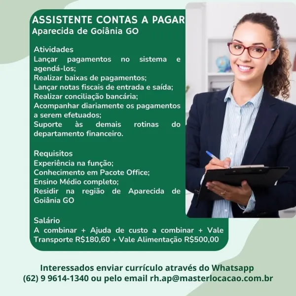 ASSISTENTE CONTAS A PAGAR
Aparecida de Goiania GO

   

Atividades
Langar pagamentos no sistema e
agenda-los;

Realizar baixas de pagamentos;

Langar notas fiscais de entrada e saida;
Realizar conciliagao bancaria;
Acompanhar diariamente os pagamentos
a serem efetuados;

Suporte as demais_ rotinas do
departamento financeiro.

  
     
   
   
   

Requisitos
eedelela (arora millalec (or

Conhecimento em Pacote Office;
Ensino Médio completo; ti i
Residir na regiao de Aparecida de ]

  

(efe-EMCle)

  

Cee Ht)

A combinar + Ajuda de custo a combinar + Vale
Transporte R$180,60 + Vale Alimentacao R$500,00

Interessados enviar curriculo através do Whatsapp

(62) 9 9614-1340 ou pelo email rh.ap@masterlocacao.com.br ASSISTENTE CONTAS A PAGAR
Aparecida de Goiadnia GO

   

Atividades
Langar pagamentos no sistema e
agenda-los;

Realizar baixas de pagamentos;

Langar notas fiscais de entrada e saida;
Realizar conciliagao bancaria;
Acompanhar diariamente os pagamentos
a serem efetuados;

Sup...