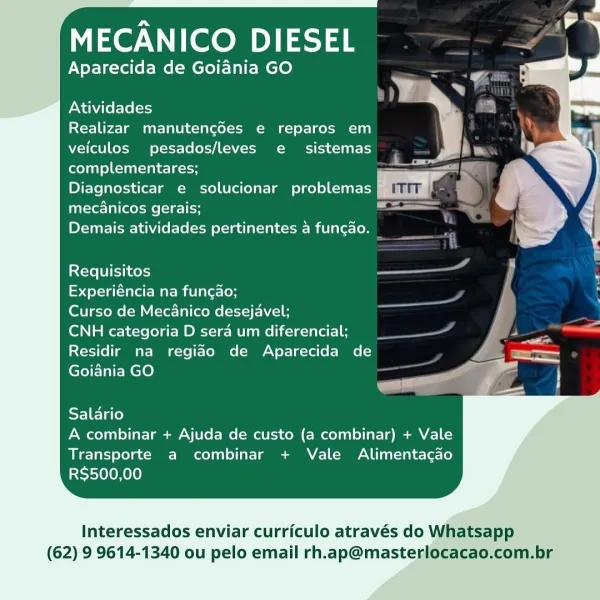 MECANICO DIESEL

Aparecida de Goiania GO

    
 
    
  
 
 
 
 
 
 
     
 
  

Atividades

Realizar manutengdes e reparos em

veiculos pesados/leves e sistemas bm
complementares; = =
Diagnosticar e solucionar problemas | om ya
Tatstecl ees ( stele ae

Demais atividades pertinentes a fungao.

 

Requisitos -
foetal Mare miUla recon

Curso de Mecanico desejavel;

CNH categoria D sera um diferencial; 4
Residir na regido de Aparecida de =
Goidnia GO _ =

  
       
   

Salario
A combinar + Ajuda de custo (a combinar) + Vale

Transporte a combinar + Vale Alimentacgao
RS$500,00

Interessados enviar curriculo através do Whatsapp

(62) 9 9614-1340 ou pelo email rh.ap@masterlocacao.com.br MECANICO DIESEL

Aparecida de Goiania GO

Atividades

Realizar manutengdes e reparos em
veiculos pesados/leves e sistemas
complementares;

Diagnosticar e solucionar problemas
mecanicos gerais;

Demais atividades pertinentes a fungao. _

isXctel Ul eihno ss}

Experiéncia na fungao;

Curso de Mecanico dese...