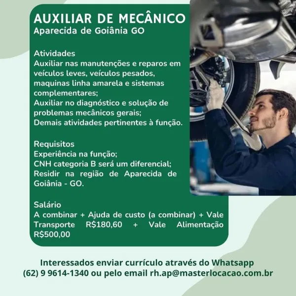 AUXILIAR DE MECANICO

Aparecida de Goiania GO

   
 
 
 
 
 
 
 
 
 
 
 
    
 
  

Atividades

Auxiliar nas manutencdes e reparos em
veiculos leves, veiculos pesados,
maquinas linha amarela e sistemas
complementares;

Auxiliar no diagndéstico e solucao de
problemas mecanicos gerais;

Demais atividades pertinentes a fungao.

 

Requisitos

Experiéncia na fungao;

CNH categoria B sera um diferencial;
Residir na regiao de Aparecida de
Goiania - GO. ®

     
     

Salario
A combinar + Ajuda de custo (a combinar) + Vale
Transporte RS$180,60 + Vale Alimentacado
RS$500,00

Interessados enviar curriculo através do Whatsapp

(62) 9 9614-1340 ou pelo email rh.ap@masterlocacao.com.br AUXILIAR DE MECANICO

Aparecida de Goiania GO

Atividades

Auxiliar nas manutengdes e reparos em
veiculos leves, veiculos pesados,
maquinas linha amarela e sistemas

ela elena ecLa-iH

Auxiliar no diagndéstico e solugdo de
problemas mecAnicos gerais;

Demais atividades pertinentes a funcao.

Requisitos

Experién...