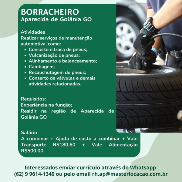 BORRACHEIRO

Aparecida de Goiania GO

  

Atividades

Realizar servigos de manutencgao
automotiva, como:
¢ Conserto e troca de pneus;

« Vulcanizagao de pneus; | "
¢ Alinhamento e balanceamento; ——. -%

° Cambagem; a

e Recauchutagem de pneus; ee. _ =

 

¢ Conserto de valvulas e demais
atividades relacionadas.

Requisitos:

Experiéncia na fungao;

Residir na regiao de Aparecida de F
Goiania GO

Salario Lu

A combinar + Ajuda de custo a combinar + Vale
Transporte RS180,60 + Vale Alimentacao
RS$500,00

  

Interessados enviar curriculo através do Whatsapp

(62) 9 9614-1340 ou pelo email rh.ap@masterlocacao.com.br BORRACHEIRO
Aparecida de Goiania GO

  

Atividades
Realizar servicos de manutengao

automotiva, como:
e Conserto e troca de pneus;
e Vulcanizagao de pneus;
e Alinhamento e balanceamento; —s
¢ Cambagem; aS —
¢ Recauchutagem de pneus; pa .
¢ Conserto de valvulas e demais

atividades relacionadas.

Requisitos:

[=p ol-a Ua Mame La et=[on ===

Residir na regido de Aparecida de
...