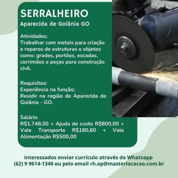 al

  

SERRALHEIRO

Aparecida de Goiania GO

Atividades: ae
Trabalhar com metais para criacao ~
e reparos de estruturas e objetos
como: grades, portdes, escadas,
corrimaos e pegas para construgao
ene

Requisitos:

epqelelaao te Mare mtlare\ey

Residir na regiao de Aparecida de
Goiania - GO.

 

Salario
R$1.748,00 + Ajuda de custo R$800,00 +
Vale Transporte RS$180,60 + Vale
Alimentacao R$500,00

Interessados enviar curriculo através do Whatsapp

(62) 9 9614-1340 ou pelo email rh.ap@masterlocacao.com.br SERRALHEIRO

Aparecida de Goiania GO s

Atividades: ~
Trabalhar com metais para criagao >
e reparos de estruturas e objetos
como: grades, portdes, escadas,
corrimaos e pegas para construgao
Canis

 

Requisitos:

Stele Taare Mae Miele

Residir na regiao de Aparecida de
Goiania - GO.

 

Salario
R$1.748,00 + Ajuda de custo R$800,00 +
Vale Transporte RS$180,60 + Vale
Alimentacao R$500,00

Interessados enviar curriculo através do Whatsapp

(62) 9 9614-1340 ou pelo email rh.ap@masterlocac...