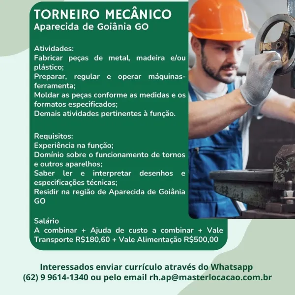 TORNEIRO MECANICO

Aparecida de Goiania GO :

   
 
    
  
 
 
 
 
 
    
   
   
     

Atividades:

Fabricar pecas de metal, madeira e/ou
plastico;
Preparar, regular e operar maquinas-
ferramenta;

Moldar as pecas conforme as medidas e os
formatos especificados;

Demais atividades pertinentes a funcao.

  
 

f Co

Requisitos:

Experiéncia na funcao;

Dominio sobre o funcionamento de tornos
e outros aparelhos;

Saber ler e interpretar desenhos e
especificagdes técnicas; ‘
Residir na regiao de Aparecida de Goiania og

GO Y
SF Tale)

A combinar + Ajuda de custo a combinar + Vale
Transporte R$180,60 + Vale Alimentacao R$500,00

Interessados enviar curriculo através do Whatsapp

(62) 9 9614-1340 ou pelo email rh.ap@masterlocacao.com.br TORNEIRO MECANICO
Aparecida de Goiania GO

   
 
    
  
 
 
 
 
 
    
   
   
     

Atividades:

Fabricar pecas de metal, madeira e/ou
plastico; ba
Preparar, regular e operar maquinas- |
ferramenta;

Moldar as pecas conforme as medidas e os
formatos...