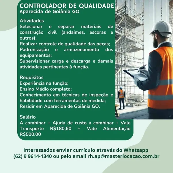 CONTROLADOR DE QUALIDADE|
Aparecida de Goiania GO

Atividades hr
Selecionar e separar materiais de <

construgao civil (andaimes, escoras e
outros);

Realizar controle de qualidade das pecas;
Padronizagao e armazenamento dos @
equipamentos; rg by
Supervisionar carga e descarga e demais nat
atividades pertinentes a funcao. Py as

     
     
 
     
   
     
 
     
   
     
 
       
   

 
 

Requisitos

Experiéncia na funcao;
Ensino Médio completo;
Conhecimento em técnicas de inspecao e
habilidade com ferramentas de medida;
Residir em Aparecida de Goiania GO.

 
 

  

Salario
A combinar + Ajuda de custo a combinar + Vale
Transporte RS$180,60 + Vale Alimentacdo
RS$500,00

Interessados enviar curriculo através do Whatsapp

(62) 9 9614-1340 ou pelo email rh.ap@masterlocacao,com.br CONTROLADOR DE QUALIDADE
Aparecida de Goiania GO é

  

Atividades is
Selecionar e separar materiais de @
construgao civil (andaimes, escoras e
outros);

Realizar controle de qualidade das pecas;
Padroni...