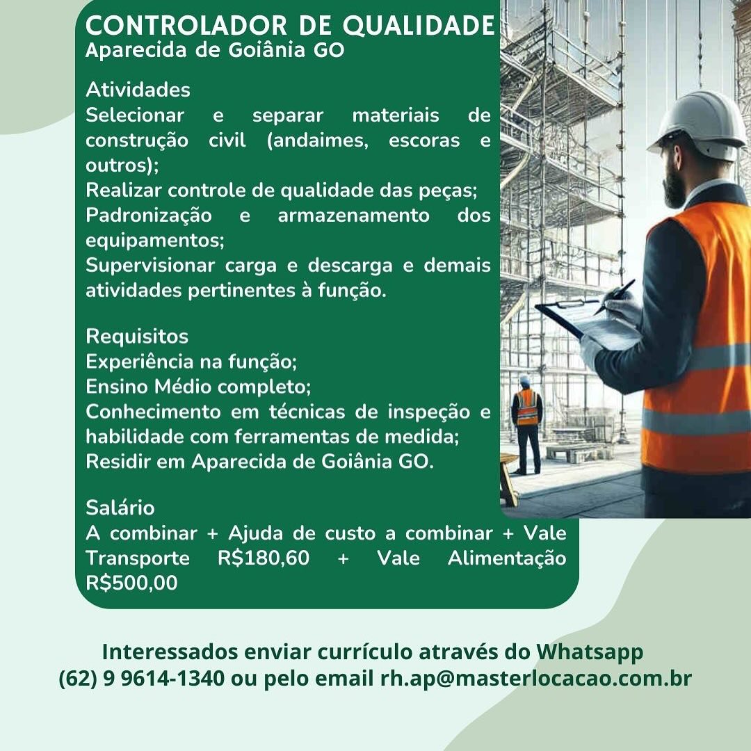 CONTROLADOR DE QUALIDADE|
Aparecida de Goiania GO

Atividades hr
Selecionar e separar materiais de <

construgao civil (andaimes, escoras e
outros);

Realizar controle de qualidade das pecas;
Padronizagao e armazenamento dos @
equipamentos; rg by
Supervisionar carga e descarga e demais nat
atividades pertinentes a funcao. Py as

     
     
 
     
   
     
 
     
   
     
 
       
   

 
 

Requisitos

Experiéncia na funcao;
Ensino Médio completo;
Conhecimento em técnicas de inspecao e
habilidade com ferramentas de medida;
Residir em Aparecida de Goiania GO.

 
 

  

Salario
A combinar + Ajuda de custo a combinar + Vale
Transporte RS$180,60 + Vale Alimentacdo
RS$500,00

Interessados enviar curriculo através do Whatsapp

(62) 9 9614-1340 ou pelo email rh.ap@masterlocacao,com.br CONTROLADOR DE QUALIDADE
Aparecida de Goiania GO é

  

Atividades is
Selecionar e separar materiais de @
construgao civil (andaimes, escoras e
outros);

Realizar controle de qualidade das pecas;
Padronizagao e armazenamento dos
equipamentos;

Supervisionar carga e descarga e demais
atividades pertinentes a fungao.

 
 
  

Requisitos

rola tate tae m itl ae [or
Ensino Médio completo;
Conhecimento em técnicas de inspecdo e ff
habilidade com ferramentas de medida; :
Residir em Aparecida de Goiania GO.

 
 

  

Salario
A combinar + Ajuda de custo a combinar + Vale
Transporte RS$180,60 + Vale Alimentacao
RS$500,00

Interessados enviar curriculo através do Whatsapp

(62) 9 9614-1340 ou pelo email rh.ap@masterlocacao.com.br CONTROLADOR DE ea
Aparecida de Goiania GO

 
 

Atividades :
Selecionar e@ separar materiais de QS
construgado civil (andaimes, escoras e ™&
outros);

Realizar controle de qualidade das pecas;
Padronizagao e armazenamento dos @
equipamentos;

Supervisionar carga e descarga e demais
atividades pertinentes 4 funcdo.

Requisitos
Experiéncia na fungao;
Ensino Médio completo;

habilidade com ferramentas de medida;
Residir em Aparecida de Goiania GO.

  

Salario
A combinar + Ajuda de custo a combinar + Vale
Transporte RS180,60 + Vale Alimentacdo
RS$500,00

Interessados enviar curriculo através do Whatsapp

(62) 9 9614-1340 ou pelo email rh.ap@masterlocacao.com.br CONTROLADOR DE QUALIDADE
Aparecida de Goiania GO é

Atividades
Selecionar e separar materiais de
construgao civil (andaimes, escoras e
outros);

Realizar controle de qualidade das pecas;
Padronizagao e armazenamento dos
equipamentos;

Supervisionar carga e descarga e demais
atividades pertinentes a fungao.

Requisitos

Experiéncia na funcao;
Ensino Médio completo; rf
Conhecimento em técnicas de inspecao e a
habilidade com ferramentas de medida; Pe
Residir em Aparecida de Goiania GO. .

  

  

Salario
A combinar + Ajuda de custo a combinar + Vale
Transporte RS$180,60 + Vale Alimentacdo
R$500,00

Interessados enviar curriculo através do Whatsapp

(62) 9 9614-1340 ou pelo email rh.ap@masterlocacao.com.br CONTROLADOR DE OVID U3,
Aparecida de Goiania GO

  

Atividades :
Selecionar e separar materiais de x g
construgao civil (andaimes, escoras e Sil ‘
outros); po
Realizar controle de qualidade das pegas;
Padronizagado e armazenamento’ dos @
equipamentos;

Supervisionar carga e descarga e demais
atividades pertinentes a funcdo.

 
     
   
    
 
   
   
   
   
    
   
   
   
 
       
   

i<cte LVI Kery

op stela lteter mie lareclon
Ensino Médio completo;
Conhecimento em técnicas de inspecado e
habilidade com ferramentas de medida;
Residir em Aparecida de Goiania GO.

 
 

  

Salario
A combinar + Ajuda de custo a combinar + Vale
Transporte RS$180,60 + Vale Alimentacdo
RS$500,00

Interessados enviar curriculo através do Whatsapp

(62) 9 9614-1340 ou pelo email rh.ap@masterlocacao.com.br CONTROLADOR DE QUALIDADE
Aparecida de Goiania GO Ce

  

Atividades
Selecionar e separar materiais de @
construcdo civil (andaimes, escoras e ®
outros);

Realizar controle de qualidade das pecas;
Padronizagdo e armazenamento dos
equipamentos;

Supervisionar carga e descarga e demais
atividades pertinentes 4 fungao.

Requisitos

Experiéncia na funcao;
Ensino Médio completo;
Conhecimento em técnicas de inspecao e ff
habilidade com ferramentas de medida; E
Residir em Aparecida de Goiania GO.

  

Salario
A combinar + Ajuda de custo a combinar + Vale
Transporte RS180,60 + Vale Alimentacdo
RS$500,00

Interessados enviar curriculo através do Whatsapp

(62) 9 9614-1340 ou pelo email rh.ap@masterlocacao.com.br CONTROLADOR DE QUALIDADE |
Aparecida de Goiania GO Xe ‘

    

   
     
     
 
     
     
  
     
 
 
      
 
       
   

Atividades wa
Selecionar e separar materiais de S ;
construcdo civil (andaimes, escoras e pl
outros);

Realizar controle de qualidade das pecas;
Padronizagéo e armazenamento dos &
equipamentos;

Supervisionar carga e descarga e demais Ei
atividades pertinentes a funcao.

  

Requisitos

Experiéncia na funcgao;

Ensino Médio completo;

Conhecimento em técnicas de inspecao e |
habilidade com ferramentas de medida;
Residir em Aparecida de Goiania GO.

  

Salario
A combinar + Ajuda de custo a combinar + Vale
Transporte RS180,60 + Vale Alimentacdo
RS500,00

Interessados enviar curriculo através do Whatsapp

(62) 9 9614-1340 ou pelo email rh.ap@masterlocacao.com.br CONTROLADOR DE QUALIDADE
Aparecida de Goiania GO

Atividades

Selecionar e separar materiais de
construgao civil (andaimes, escoras e
ColU hd gel)

Realizar controle de qualidade das pecas;
Padronizagaéo e armazenamento dos
equipamentos;

Supervisionar carga e descarga e demais jf
atividades pertinentes 4 fungao.

Requisitos

eye alae Me milli loH
Ensino Médio completo;
Conhecimento em técnicas de inspecao e ff
habilidade com ferramentas de medida; :
Residir em Aparecida de Goiania GO.

  

Salario
A combinar + Ajuda de custo a combinar + Vale

Transporte R$180,60 + Vale Alimentacao
RS$500,00

Interessados enviar curriculo através do Whatsapp

(62) 9 9614-1340 ou pelo email rh.ap@masterlocacao.com.br Aparecida de Goiania GO

Atividades
Selecionar e separar materiais de <
construcao civil (andaimes, escoras e
outros); vA
Realizar controle de qualidade das pecas; :
Padronizagaéo e armazenamento dos
equipamentos;

Supervisionar carga e descarga e demais nh
atividades pertinentes a funcao.

Requisitos

Experiéncia na fungao;
Ensino Médio completo;
Conhecimento em técnicas de inspegao e
habilidade com ferramentas de medida;
Residir em Aparecida de Goiania GO.

 
 

  

Salario
A combinar + Ajuda de custo a combinar + Vale
Transporte RS180,60 + Vale Alimentacdo
RS500,00

Interessados enviar curriculo através do

(62) 9 9614-1340 ou pelo email rh.ap@mastep CONTROLADOR DE QUALIDADE
Aparecida de Goiania GO

Atividades

Selecionar e separar materiais de
construgao civil (andaimes, escoras e
outros);

Realizar controle de qualidade das pecas;
Padronizagdéo e armazenamento dos
equipamentos;

Supervisionar carga e descarga e demais §
atividades pertinentes 4 fungao. A

Requisitos

tela aa Mar mali et-(oH

Ensino Médio completo;

Conhecimento em técnicas de inspecdo e
habilidade com ferramentas de medida;
Residir em Aparecida de Goiania GO.

  

Salario
A combinar + Ajuda de custo a combinar + Vale
Transporte RS$180,60 + Vale Alimentacdo
R$500,00

Interessados enviar curriculo através do Whatsapp

(62) 9 9614-1340 ou pelo email rh.ap@masterlocacao.com.br