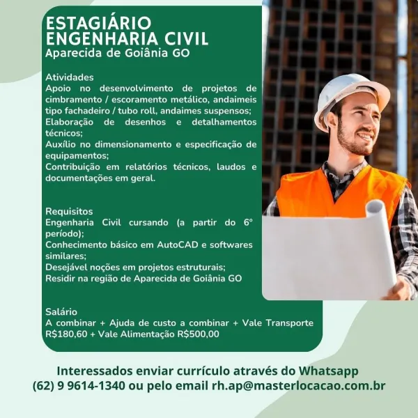 ESTAGIARIO
ENGENHARIA CIVIL

Aparecida de Goiania GO

  
 
     
 
   
   
   
   
 
    
 
 
 

Atividades
Apoio no desenvolvimento de projetos de
cimbramento / escoramento metalico, andaimeis
tipo fachadeiro / tubo roll, andaimes suspensos;
Elaboragao de desenhos e detalhamentos
técnicos;

Auxilio no dimensionamento e especificagao de
equipamentos;

Contribuigdo em relatérios técnicos, laudos e
documentagoes em geral.

      
 
   
   
 
    
 
  

Requisitos
Engenharia Civil cursando (a partir do 6°
periodo);

Conhecimento basico em AutoCAD e softwares
similares;

Desejavel nogdes em projetos estruturais;
Residir na regido de Aparecida de Goiania GO

  
     

El etal)
A combinar + Ajuda de custo a combinar + Vale Transporte
R$180,60 + Vale Alimentagdo R$500,00

Interessados enviar curriculo através do Whatsapp

(62) 9 9614-1340 ou pelo email rh.ap@masterlocacao.com.br ESTAGIARIO
ENGENHARIA CIVIL

Aparecida de Goiania GO

  

  
 
     
 
   
   
   
   
   
   
 
 
 

Atividades...