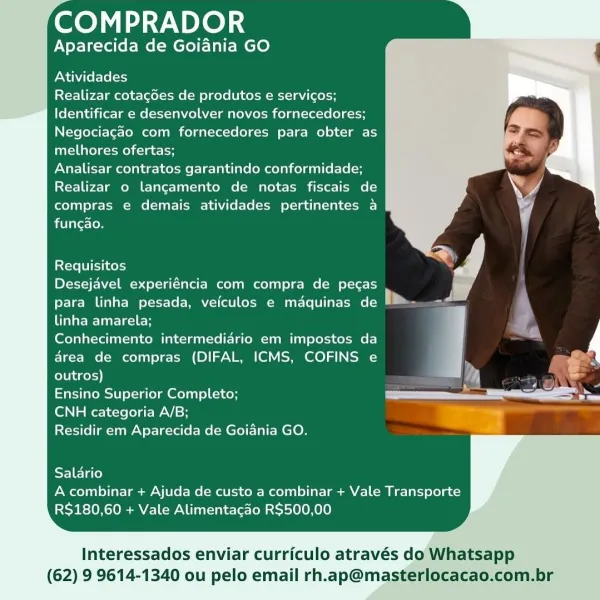 ee) ay NPLe) i

Aparecida de Goiania GO

Atividades

Realizar cotagdes de produtos e servicos;
Identificar e desenvolver novos fornecedores;
Negociagao com fornecedores para obter as
melhores ofertas;

Analisar contratos garantindo conformidade;
Realizar o lancamento de notas fiscais de
compras e demais atividades pertinentes a

 

funcao.

Requisitos

Desejavel experiéncia com compra de pecas

para linha pesada, veiculos e maquinas de P® Te

ila Wellesley ;

Conhecimento intermediario em impostos da : y
area de compras (DIFAL, ICMS, COFINS e : POR
outros) ‘A ss
Ensino Superior Completo; a  _ a

CNH categoria A/B;
Residir em Aparecida de Goiania GO.

Salario
A combinar + Ajuda de custo a combinar + Vale Transporte
R$180,60 + Vale Alimentacao R$500,00

Interessados enviar curriculo através do Whatsapp
(62) 9 9614-1340 ou pelo email rh.ap@masterlocacao.com.br COMPRADOR

Aparecida de Goiania GO

Atividades

Realizar cotagdes de produtos e servicos;
Identificar e desenvolver novos forne...