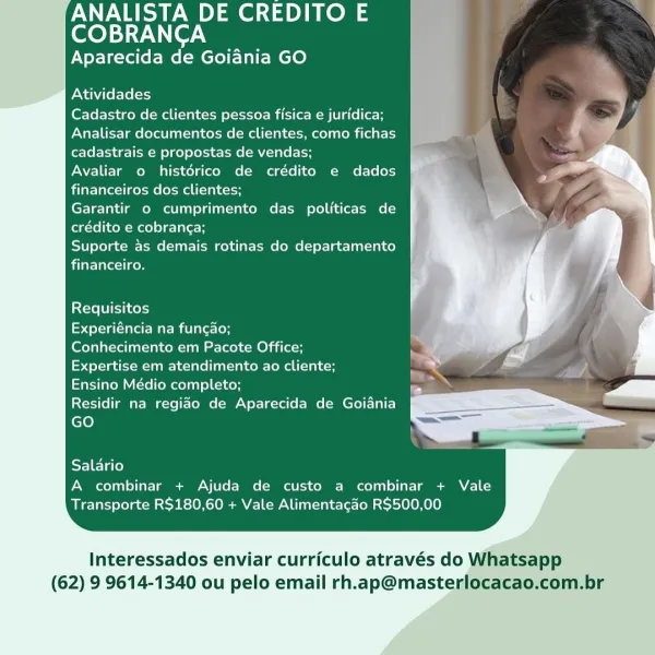 ANALISTA DE CREDITO E

COBRANCA
Aparecida de Goiania GO

    
 
    
 
    
 
   
   
   
   
   
 
    
 
 
      
   
   
 
    
 
  

Atividades

Cadastro de clientes pessoa fisica e juridica;
Analisar documentos de clientes, como fichas
cadastrais e propostas de vendas;

Avaliar o histérico de crédito e dados
financeiros dos clientes;

Garantir o cumprimento das politicas de
egcrelicoM Melee Tile H

Suporte as demais rotinas do departamento
financeiro.

Requisitos

Experiéncia na funcao;

Conhecimento em Pacote Office;

Expertise em atendimento ao cliente;

Ensino Médio completo;

Residir na regiao de Aparecida de Goiania
GO

     
   

Salario
A combinar + Ajuda de custo a combinar + Vale
Transporte R$180,60 + Vale Alimentacao R$500,00

Interessados enviar curriculo através do Whatsapp
(62) 9 9614-1340 ou pelo email rh.ap@masterlocacao.com.br ANALISTA DE CREDITO E
COBRANCA

Aparecida de Goiania GO

    
 
    
 
    
 
   
   
   
   
   
 
    
 
 
      
   
   
 
   
 
  

A...