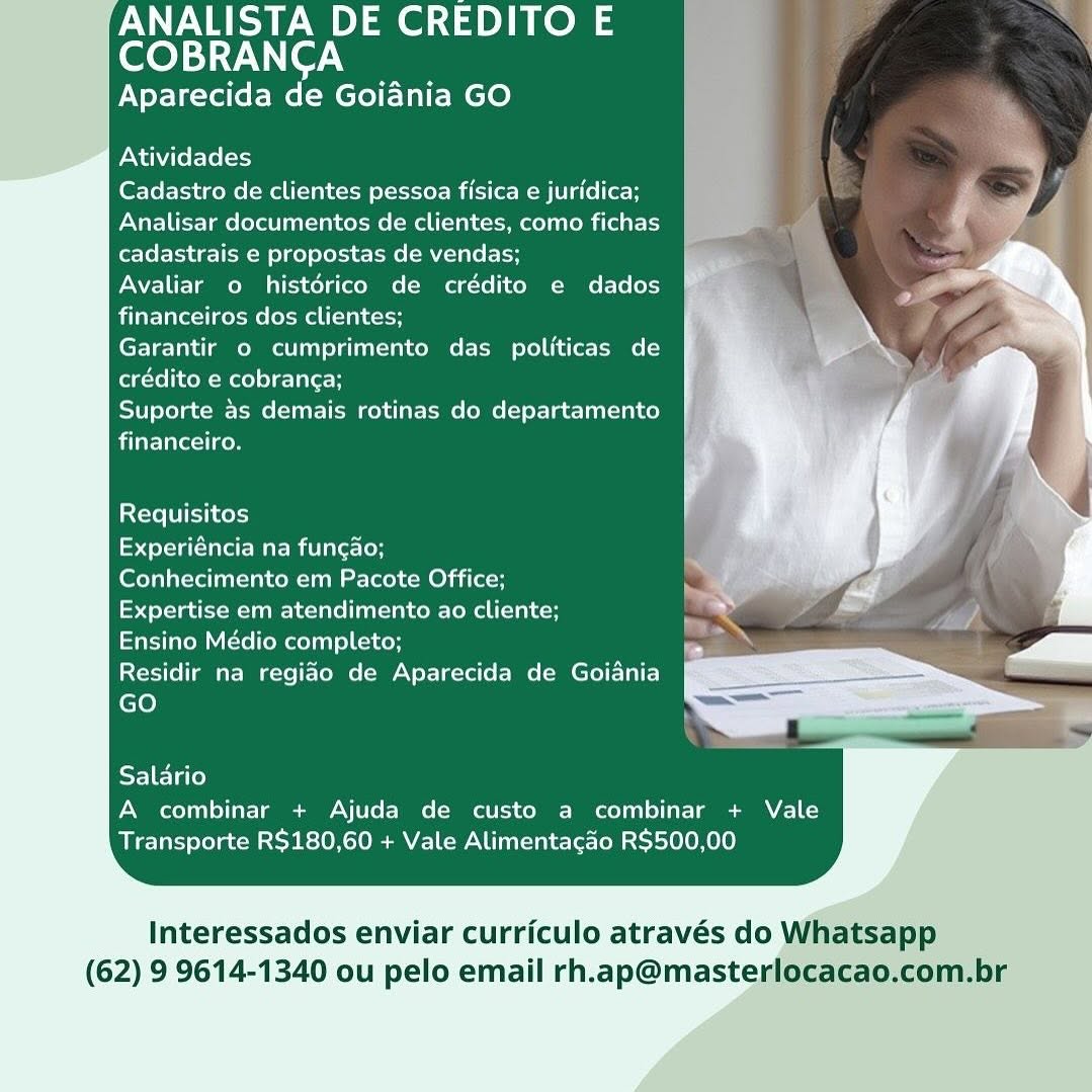 ANALISTA DE CREDITO E

COBRANCA
Aparecida de Goiania GO

    
 
    
 
    
 
   
   
   
   
   
 
    
 
 
      
   
   
 
    
 
  

Atividades

Cadastro de clientes pessoa fisica e juridica;
Analisar documentos de clientes, como fichas
cadastrais e propostas de vendas;

Avaliar o histérico de crédito e dados
financeiros dos clientes;

Garantir o cumprimento das politicas de
egcrelicoM Melee Tile H

Suporte as demais rotinas do departamento
financeiro.

Requisitos

Experiéncia na funcao;

Conhecimento em Pacote Office;

Expertise em atendimento ao cliente;

Ensino Médio completo;

Residir na regiao de Aparecida de Goiania
GO

     
   

Salario
A combinar + Ajuda de custo a combinar + Vale
Transporte R$180,60 + Vale Alimentacao R$500,00

Interessados enviar curriculo através do Whatsapp
(62) 9 9614-1340 ou pelo email rh.ap@masterlocacao.com.br ANALISTA DE CREDITO E
COBRANCA

Aparecida de Goiania GO

    
 
    
 
    
 
   
   
   
   
   
 
    
 
 
      
   
   
 
   
 
  

Atividades

Cadastro de clientes pessoa fisica e juridica;
Analisar documentos de clientes, como fichas
cadastrais e propostas de vendas;

Avaliar o histérico de crédito e dados
financeiros dos clientes;

Garantir © cumprimento das politicas de
crédito e cobranga;

Suporte as demais rotinas do departamento
financeiro.

Requisitos

Experiéncia na fungao;

Conhecimento em Pacote Office;

Expertise em atendimento ao cliente;

Ensino Médio completo;

Residir na regiao de Aparecida de Goidania
GO

     
   

Salario
A combinar + Ajuda de custo a combinar + Vale
Transporte R$180,60 + Vale Alimentacao R$500,00

Interessados enviar curriculo através do Whatsapp
(62) 9 9614-1340 ou pelo email rh.ap@masterlocacao.com.br ANALISTA DE CREDITO E

COBRANCA
Aparecida de Goiania GO

    
 
    
 
    
 
   
   
   
   
   
 
    
 
 
      
   
   
 
    
 
  

Atividades

Cadastro de clientes pessoa fisica e juridica;
Analisar documentos de clientes, como fichas
cadastrais e propostas de vendas;

Avaliar o histérico de crédito e dados
financeiros dos clientes;

Garantir o cumprimento das politicas de
crédito e cobrang¢a;

Suporte as demais rotinas do departamento
ailarelarecil ge

Requisitos

Experiéncia na fungao;

Conhecimento em Pacote Office;

Expertise em atendimento ao cliente;

Ensino Médio completo;

Residir na regido de Aparecida de Goiania
GO

     
   

Salario
A combinar + Ajuda de custo a combinar + Vale
Transporte R$180,60 + Vale Alimentacao R$500,00

Interessados enviar curriculo através do Whatsapp
(62) 9 9614-1340 ou pelo email rh.ap@masterlocacao.com.br ANALISTA DE CREDITO E

(loys WNCor.\
Aparecida de Goiania GO

    
 
    
 
    
 
   
   
   
   
   
 
    
 
 
      
   
   
 
   
 
  

Atividades

Cadastro de clientes pessoa fisica e juridica;
Analisar documentos de clientes, como fichas
cadastrais e propostas de vendas;

Avaliar o histérico de crédito e dados
financeiros dos clientes;

Garantir o cumprimento das politicas de
crédito e cobranga;

Suporte as demais rotinas do departamento
financeiro.

Requisitos

odet-tn lave Warm i atelor

Conhecimento em Pacote Office;

Expertise em atendimento ao cliente;

Ensino Médio completo;

Residir na regiao de Aparecida de Goiania
GO

     
   

Salario
A combinar + Ajuda de custo a combinar + Vale
Transporte R$180,60 + Vale Alimentacao R$500,00

Interessados enviar curriculo através do Whatsapp
(62) 9 9614-1340 ou pelo email rh.ap@masterlocacao.com.br ANALISTA DE CREDITOE |

COBRANCA
Aparecida de Goiania GO

  
    
 
    
 
   
   
   
   
   
 
    
 
   
    
 
   
   
 
    
 
  

Atividades

Cadastro de clientes pessoa fisica e juridica;
Analisar documentos de clientes, como fichas
cadastrais e propostas de vendas;

Avaliar o histérico de crédito e dados
financeiros dos clientes;

Garantir o cumprimento das politicas de
crédito e cobranc¢a;

Suporte as demais rotinas do departamento
financeiro.

Requisitos

Experiéncia na fungao;

Conhecimento em Pacote Office;

Expertise em atendimento ao cliente;

Ensino Médio completo;

Residir na regido de Aparecida de Goiania
GO

     
   

Salario
A combinar + Ajuda de custo a combinar + Vale
Transporte R$180,60 + Vale Alimentacao R$500,00

Interessados enviar curriculo através do Whatsapp
(62) 9 9614-1340 ou pelo email rh.ap@masterlocacao.com.br ANALISTA DE CREDITO E

eoyei-7. ier.)
Aparecida de Goiania GO

    
 
    
 
    
 
   
   
   
   
   
 
    
 
 
      
   
   
 
   
 
  

Atividades

Cadastro de clientes pessoa fisica e juridica;
Analisar documentos de clientes, como fichas
cadastrais e propostas de vendas;

Avaliar o histérico de crédito e dados
financeiros dos clientes;

Garantir o cumprimento das politicas de
crédito e cobranga;

Suporte as demais rotinas do departamento
financeiro.

Requisitos

Experiéncia na fungao;

Conhecimento em Pacote Office;

Expertise em atendimento ao cliente;

Ensino Médio completo;

Residir na regido de Aparecida de Goiania
GO

     
   

Salario
A combinar + Ajuda de custo a combinar + Vale
Transporte R$180,60 + Vale Alimentacao R$500,00

Interessados enviar curriculo através do Whatsapp
(62) 9 9614-1340 ou pelo email rh.ap@masterlocacao.com.br /ANALISTA DE CREDITO E

ere) ey-7 (er N
Aparecida de Goiania GO

  
   
  
 
   
   
   
   
   
 
    
 
   
     
   
   
 
   
 
  

Atividades
Cadastro de clientes pessoa fisica e juridica; Fl
Analisar documentos de clientes, como fichas 5
cadastrais e propostas de vendas;

Avaliar o histérico de crédito e dados
financeiros dos clientes;

Garantir o cumprimento das politicas de
crédito e cobran¢a;

Suporte as demais rotinas do departamento
financeiro.

Requisitos

ap estcuatcue Maem iP liecton

[Cela are aan) CoM es lee) Com Oli lacs

Expertise em atendimento ao cliente;

Ensino Médio completo;

Residir na regido de Aparecida de Goiania
GO

     
   

Salario
A combinar + Ajuda de custo a combinar + Vale
Transporte R$180,60 + Vale Alimentagao R$500,00

Interessados enviar curriculo através do Whatsapp
(62) 9 9614-1340 ou pelo email rh.ap@masterlocacao.com.br ANALISTA DE CREDITO E
COBRANCA

Aparecida de Goidnia GO

    
 
    
     
 
     
 
   
   
   
   
 
    
 
  

Atividades
Cadastro de clientes pessoa fisica e juridica;
Analisar documentos de clientes, como fichas
cadastrais e propostas de vendas;

Avaliar o histérico de crédito e dados
financeiros dos clientes;

Garantir © cumprimento das politicas de
crédito e cobranga;

Suporte as demais rotinas do departamento
financeiro.

   
 
   
   
   
 
   
 
  

Requisitos
det ured Mami alloy

Conhecimento em Pacote Office;

Expertise em atendimento ao cliente;

Ensino Médio completo;

Residir na regiao de Aparecida de Goiania
GO

  
     

Salario
A combinar + Ajuda de custo a combinar + Vale
Transporte R$180,60 + Vale Alimentagao R$500,00

Interessados enviar curriculo através do Whatsapp
(62) 9 9614-1340 ou pelo email rh.ap@masterlocacao.com.br ‘ANALISTA DE CREDITO E

rere) ey-7 (er N
Aparecida de Goiania GO

 
  
  
  
 
       
 
    
 
 
    
 
   
    
 
   
   
 
    
 
  

Atividades

Cadastro de clientes pessoa fisica e juridica;
Analisar documentos de clientes, como fichas
cadastrais e propostas de vendas;

Avaliar o histérico de crédito e dados
financeiros dos clientes;

Garantir o cumprimento das politicas de
crédito e cobranca;

Suporte as demais rotinas do departamento
financeiro.

Requisitos

Experiéncia na funcao;
Conhecimento em Pacote Office;
Expertise em atendimento ao cliente;
Ensino Médio completo;

Residir na regiao de Aparecida de Goiania
GO

     
   

Salario
A combinar + Ajuda de custo a combinar + Vale
Transporte R$180,60 + Vale Alimentacgao R$500,00

Interessados enviar curriculo através do Vj
(62) 9 9614-1340 ou pelo email rh.ap@master ANALISTA DE CREDITO E
fee): Vier Y

Aparecida de Goidnia GO

Atividades

Cadastro de clientes pessoa fisica e juridica;
Analisar documentos de clientes, como fichas
cadastrais e propostas de vendas;

Avaliar o histérico de crédito e dados
financeiros dos clientes;

Garantir o cumprimento das politicas de
erctelieoR Mele lc-laler:H

Suporte as demais rotinas do departamento
financeiro.

Requisitos

area ee MMi atec ioe

Conhecimento em Pacote Office;

Expertise em atendimento ao cliente;
eiaremutcre lemony ei.

Residir na regido de Aparecida de Goiania
GO

Salario
A combinar + Ajuda de custo a combinar + Vale
Transporte R$180,60 + Vale Alimentacgao R$500,00

 

Interessados enviar curriculo através do Whatsapp
(62) 9 9614-1340 ou pelo email rh.ap@masterlocacao.com.br