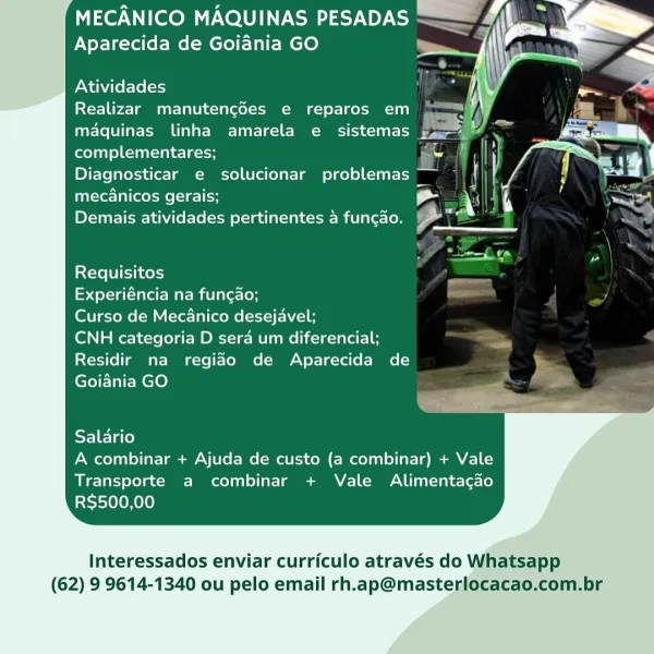 MECANICO MAQUINAS PESADAS
Aparecida de Goidnia GO

 
  
 

Atividades
Realizar manutengdes e reparos em :
maquinas linha amarela e sistemas Fal

complementares; =
Diagnosticar e solucionar problemas —_
mecanicos gerais; a v a
Demais atividades pertinentes a funcao. ail

vais
Requisitos

Experiéncia na funcao;

Curso de Mecanico desejavel;

CNH categoria D sera um diferencial;
Residir na regiao de Aparecida de
Goiania GO

Salario
A combinar + Ajuda de custo (a combinar) + Vale

Transporte a combinar + Vale Alimentagao
RS$500,00

Interessados enviar curriculo através do Whatsapp
(62) 9 9614-1340 ou pelo email rh.ap@masterlocacao.com.br MECANICO MAQUINAS PESADAS

>;
Aparecida de Goiania GO

Atividades
Realizar manutengdes e reparos em

maquinas linha amarela e sistemas by
complementares; ae {
Diagnosticar e solucionar problemas” ~
mec€nicos gerais; a
Demais atividades pertinentes a funcao. tal

sae ro !
Requisitos p g
Experiéncia na fungao; s
Curso de Mecanico desejavel;
CNH categoria ...