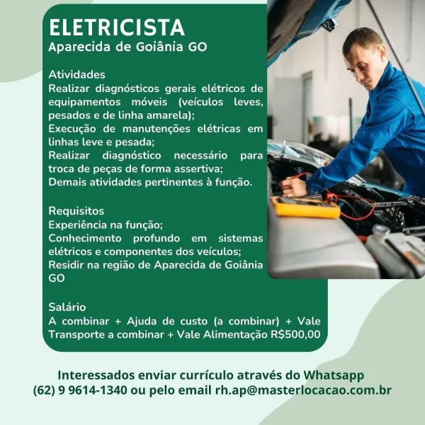 Rael aN

Aparecida de Goiania GO

Atividades

Realizar diagndésticos gerais elétricos de
equipamentos médveis (veiculos leves,
pesados e de linha amarela);

Execugao de manutencédes elétricas em

linhas leve e pesada; S

Yel tee Tamms Tele latekea (eco Matter Lao oy =
troca de pecas de forma assertiva;

Demais atividades pertinentes 4 funcao.

Requisitos

Experiéncia na funcdo;

Conhecimento profundo em _ sistemas
elétricos e componentes dos veiculos;
Residir na regiao de Aparecida de Goiania
GO

Salario
A combinar + Ajuda de custo (a combinar) + Vale
Transporte a combinar + Vale Alimentacao R$500,00

Interessados enviar curriculo através do Whatsapp
(62) 9 9614-1340 ou pelo email rh.ap@masterlocacao,com.br ELETRICISTA

Aparecida de Goiania GO

Atividades

Realizar diagndésticos gerais elétricos de
equipamentos moveis (veiculos leves,
pesados e de linha amarela);

Execugao de manutencées elétricas em
linhas leve e pesada;

Realizar diagndstico necessdrio para
troca de pecas de forma...