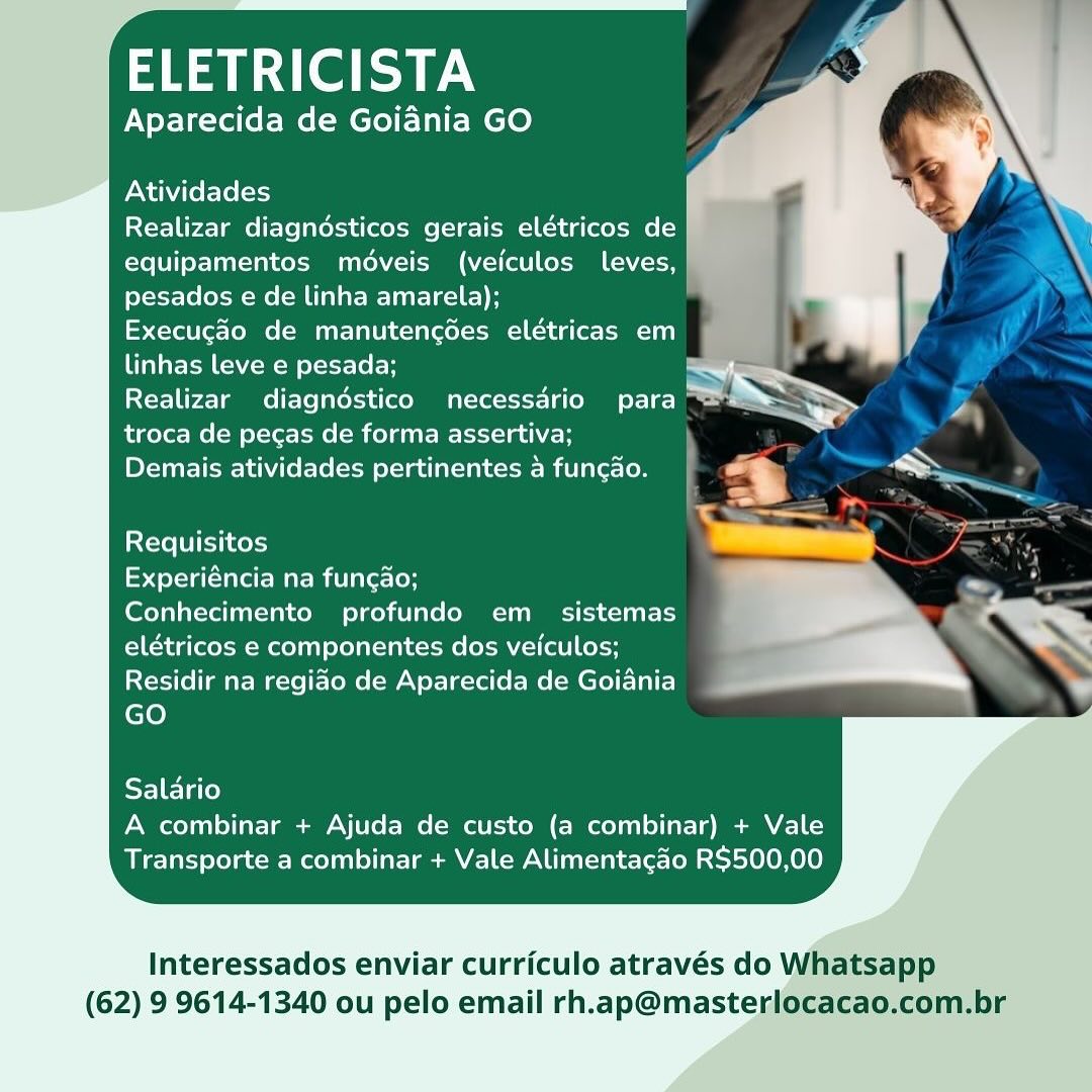 Rael aN

Aparecida de Goiania GO

Atividades

Realizar diagndésticos gerais elétricos de
equipamentos médveis (veiculos leves,
pesados e de linha amarela);

Execugao de manutencédes elétricas em

linhas leve e pesada; S

Yel tee Tamms Tele latekea (eco Matter Lao oy =
troca de pecas de forma assertiva;

Demais atividades pertinentes 4 funcao.

Requisitos

Experiéncia na funcdo;

Conhecimento profundo em _ sistemas
elétricos e componentes dos veiculos;
Residir na regiao de Aparecida de Goiania
GO

Salario
A combinar + Ajuda de custo (a combinar) + Vale
Transporte a combinar + Vale Alimentacao R$500,00

Interessados enviar curriculo através do Whatsapp
(62) 9 9614-1340 ou pelo email rh.ap@masterlocacao,com.br ELETRICISTA

Aparecida de Goiania GO

Atividades

Realizar diagndésticos gerais elétricos de
equipamentos moveis (veiculos leves,
pesados e de linha amarela);

Execugao de manutencées elétricas em
linhas leve e pesada;

Realizar diagndstico necessdrio para
troca de pecas de forma assertiva; \
Demais atividades pertinentes 4 funcao. i

Requisitos

Experiéncia na fungao;

Conhecimento profundo em _ sistemas
elétricos e componentes dos veiculos;
Residir na regiao de Aparecida de Goiania
GO

Salario
A combinar + Ajuda de custo (a combinar) + Vale
Transporte a combinar + Vale Alimentacao R$500,00

Interessados enviar curriculo através do Whatsapp
(62) 9 9614-1340 ou pelo email rh.ap@masterlocacao.com.br Rael aN

Aparecida de Goidnia GO

Atividades

Realizar diagnésticos gerais elétricos de
equipamentos médveis (veiculos leves,
pesados e de linha amarela);

Execugao de manutencées elétricas em
linhas leve e pesada;

Realizar diagndstico necessdrio para ™
troca de pecas de forma assertiva;

Demais atividades pertinentes a funcao.

Requisitos

syste sare re Mar mitlaec(oh

Conhecimento profundo em_ sistemas
elétricos e componentes dos veiculos;
Residir na regiao de Aparecida de Goiania
GO

Salario
A combinar + Ajuda de custo (a combinar) + Vale
Transporte a combinar + Vale Alimentacao R$500,00

Interessados enviar curriculo através do Whatsapp
(62) 9 9614-1340 ou pelo email rh.ap@masterlocacao.com.br aA aera

Aparecida de Goiania GO

Atividades

Realizar diagndésticos gerais elétricos de
equipamentos médveis (veiculos leves,
pesados e de linha amarela);

[=o foro Mme (MEU Tal iecla rel -cMm=1e-1 te or \M 111)
linhas leve e pesada;

Realizar diagndstico necessdrio para
troca de pecas de forma assertiva;
Demais atividades pertinentes 4 funcao.

Requisitos

tet etm ari laecloH

Conhecimento profundo em_ sistemas
elétricos e componentes dos veiculos;
Residir na regiao de Aparecida de Goiania
GO

Salario
A combinar + Ajuda de custo (a combinar) + Vale
Transporte a combinar + Vale Alimentacao R$500,00

Interessados enviar curriculo através do Whatsapp
(62) 9 9614-1340 ou pelo email rh.ap@masterlocacao.com.br Rael a

Aparecida de Goiania GO

Atividades

Realizar diagnésticos gerais elétricos de
equipamentos méveis (veiculos leves,
pesados e de linha amarela);

Execugao de manutencées elétricas em
linhas leve e pesada; S
ECT U Tamms evs alae commerce Ta ot a
troca de pecas de forma assertiva;

PY-Tae Tew L Niello (acm etclaatcial cee Miva rer Lo

Requisitos

Experiéncia na funcdo;

Conhecimento profundo em_ sistemas
elétricos e componentes dos veiculos;
Residir na regiao de Aparecida de Goiania
GO

Salario
A combinar + Ajuda de custo (a combinar) + Vale
Transporte a combinar + Vale Alimentacao R$500,00

Interessados enviar curriculo através do Whatsapp
(62) 9 9614-1340 ou pelo email rh.ap@masterlocacao.com.br ELETRICISTA

Aparecida de Goiania GO

Atividades

Realizar diagnésticos gerais elétricos de
equipamentos médveis (veiculos leves,
pesados e de linha amarela);

Execucgao de manutencées elétricas em
linhas leve e pesada;

Realizar diagndstico necessario para
troca de pecas de forma assertiva;

Demais atividades pertinentes 4 funcao.

Requisitos

Experiéncia na fungao;

Conhecimento profundo em _ sistemas
elétricos e componentes dos veiculos;
Residir na regiao de Aparecida de Goiania
GO

Salario
A combinar + Ajuda de custo (a combinar) + Vale
Transporte a combinar + Vale Alimentacao R$500,00

Interessados enviar curriculo através do Whatsapp
(62) 9 9614-1340 ou pelo email rh.ap@masterlocacao.com.br aera AN

Aparecida de Goiania GO

Atividades

Realizar diagnésticos gerais elétricos de
equipamentos modveis (veiculos leves,
pesados e de linha amarela);

Execugao de manutencdes elétricas em

linhas leve e pesada; ~~

Realizar diagndstico necessdrio para iS eS
troca de pecas de forma assertiva; =
Demais atividades pertinentes a funcao.

 
 

       
   
    
 
   
 
    
 
  

Requisitos

Experiéncia na funcdo;

Conhecimento profundo em_= sistemas
elétricos e componentes dos veiculos;
Residir na regiao de Aparecida de Goiania
GO

Salario
A combinar + Ajuda de custo (a combinar) + Vale
Transporte a combinar + Vale Alimentacao R$500,00

     
   

Interessados enviar curriculo através do Whatsapp

(62) 9 9614-1340 ou pelo email rh.ap@masterlocacao.com.br aA aa erie y

Aparecida de Goiania GO

Atividades

Realizar diagnésticos gerais elétricos de
equipamentos médveis (veiculos Lleves,
pesados e de linha amarela);

Execugao de manutengodes elétricas em
linhas leve e pesada;

Realizar diagndstico necessdrio para
troca de pecas de forma assertiva; \
DYE TEM LNA Lele elstadl atta) <See- Mv Tarot Lo

Requisitos

toy Uat Mari late-loH

Conhecimento profundo em_ sistemas
elétricos e componentes dos veiculos;
Residir na regiao de Aparecida de Goiania
GO

Salario
A combinar + Ajuda de custo (a combinar) + Vale
Transporte a combinar + Vale Alimentacao R$500,00

Interessados enviar curriculo através do Whatsapp
(62) 9 9614-1340 ou pelo email rh.ap@masterlocacao.com.br ELETRICISTA a

Aparecida de Goiania GO

 

Atividades

Realizar diagndsticos gerais elétricos de
equipamentos moédveis (veiculos Lleves,
pesados e de linha amarela);

Execugao de manutencoes elétricas em

 

linhas leve e pesada; wh.

Realizar diagndostico necessdrio para ~ « > =

troca de pecas de forma assertiva; :

Demais atividades pertinentes a funcao. n >
Requisitos

Experiéncia na funcao;

Conhecimento profundo em_= sistemas -

elétricos e componentes dos veiculos; -— *
Residir na regiao de Aparecida de Goiania

GO

Salario
A combinar + Ajuda de custo (a combinar) + Vale
Transporte a combinar + Vale Alimentacao R$500,00

Interessados enviar curriculo através do
(62) 9 9614-1340 ou pelo email rh.ap@maste ELETRICISTA

Aparecida de Goiania GO

Atividades

Realizar diagnésticos gerais elétricos de
equipamentos méveis (veiculos leves,
pesados e de linha amarela);

(erable (oe ME Tal iesliretel sama =i tg ore eT)
linhas leve e pesada;

Realizar diagndstico necessdrio para
troca de pecas de forma assertiva;

PY TEM LMC elem lclacatetnl coi ivi Lo

Requisitos

tert Urat Mari lae-loH

Conhecimento profundo em _ sistemas
elétricos e componentes dos veiculos;
Residir na regiao de Aparecida de Goiania
GO

Salario
A combinar + Ajuda de custo (a combinar) + Vale
Transporte a combinar + Vale Alimentacao R$500,00

Interessados enviar curriculo através do Whatsapp
(62) 9 9614-1340 ou pelo email rh.ap@masterlocacao.com.br