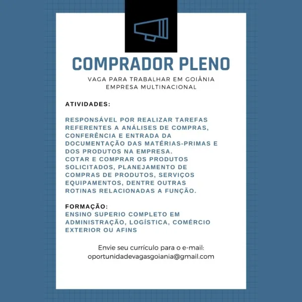 COMPRADOR PLENO

VAGA PARA TRABALHAR EM GOIANIA
EMPRESA MULTINACIONAL

ATIVIDADES:

RESPONSAVEL POR REALIZAR TAREFAS
REFERENTES A ANALISES DE COMPRAS,
CONFERENCIA E ENTRADA DA
DOCUMENTAGAO DAS MATERIAS-PRIMAS E

DOS PRODUTOS NA EMPRESA.
COTAR E COMPRAR OS PRODUTOS
SOLICITADOS, PLANEJAMENTO DE
COMPRAS DE PRODUTOS, SERVICOS
EQUIPAMENTOS, DENTRE OUTRAS
ROTINAS RELACIONADAS A FUNGAO.

FORMAGAO:

ENSINO SUPERIO COMPLETO EM
ADMINISTRAGAO, LOGISTICA, COMERCIO
EXTERIOR OU AFINS

Envie seu curriculo para o e-mail:
oportunidadevagasgoiania@gmail.com COMPRADOR PLENO

VAGA PARA TRABALHAR EM GOIANIA
EMPRESA MULTINACIONAL

ATIVIDADES:

RESPONSAVEL POR REALIZAR TAREFAS
REFERENTES A ANALISES DE COMPRAS,
CONFERENCIA E ENTRADA DA
DOCUMENTAGAO DAS MATERIAS-PRIMAS E
DOS PRODUTOS NA EMPRESA.

COTAR E COMPRAR OS PRODUTOS
SOLICITADOS, PLANEJAMENTO DE
COMPRAS DE PRODUTOS, SERVICOS
EQUIPAMENTOS, DENTRE OUTRAS
ROTINAS RELACIONADAS A FUNGAO.

FORMAGAO:

ENSINO SUPERIO COMPLETO EM
ADMINISTRAGAO, LOGISTICA, COM...