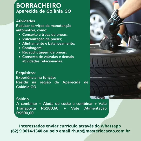 BORRACHEIRO

Aparecida de Goiania GO

Atividades

Realizar servicos de manutencao
automotiva, como:
e Conserto e troca de pneus;

 

e Vulcanizacao de pneus; ’ |
¢ Alinhamento e balanceamento; —s 5 Un %
« Cambagem; = —
e Recauchutagem de pneus; ee _. ad

* Conserto de valvulas e demais
atividades relacionadas.

Requisitos:

Experiéncia na funcao;

Residir ma regido de Aparecida de ,
Goidnia GO be

Cela ee

A combinar + Ajuda de custo a combinar + Vale
Transporte RS180,60 + Vale Alimentacao
RS$500,00

  

Interessados enviar curriculo através do Whatsapp

(62) 9 9614-1340 ou pelo email rh.ap@masterlocacao.com.br BORRACHEIRO
Aparecida de Goiania GO

Atividades
Realizar servicos de manutencao
automotiva, como:

e Conserto e troca de pneus;

e Vulcanizagao de pneus;

 

 

e Alinhamento e balanceamento; —/ tte
¢ Cambagem; , —
e Recauchutagem de pneus; —

¢ Conserto de valvulas e demais
atividades relacionadas.

Requisitos:

doyle Mae mili lerioH ——-

Residir na regido de Aparecida de

G...