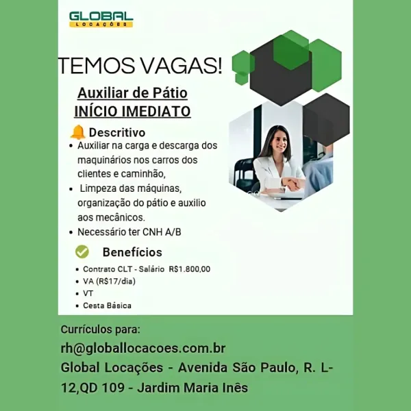 GLOBAL

che oomns

EMOS VAGAS!

Auxiliar de Patio

INICIO IMEDIATO

& Descritivo
e Auxiliar na carga e descarga dos

maquindrios nos carros dos
clientes e caminhao,

= Limpeza das maquinas,
organizagao do patio e auxilio
aos mecanicos.

* Necessdrio ter CNH A/B

@ Beneficios

© Contrato CLT -Salario R$1.800,00
© VA (RS17/dia)

«VT

© Cesta Basioa GLOBAL

EMOS VAGAS!

Auxiliar de Patio

INICIO IMEDIATO

1) Descritivo
* Auxiliar na carga e descarga dos

maquinérios nos carros dos
clientes e caminhao,

« Limpeza das maquinas,
organiza¢ao do patio e auxilio
aos mecanicos.

* Necessario ter CNH A/B

© Beneficios

* Contrato CLT - Salario R$1.800,00
« VA (RS17/dia)

«VT

* Cesta Basica

 

culos
(WgioDalloCaCOes.Cco! D|
ioba ocacoes Avenida Sao aulo

ID YS Jarall aria ies GLOBAL

cChooaoonn)

EMOS VAGAS!

Auxiliar de Patio

INICIO IMED 0
& Descritivo
° Auxiliar na carga e descarga dos

maquinérios nos carros dos

clientes e caminhio, . t
« Limpeza das maquinas,

a

organizacao do patio e ...