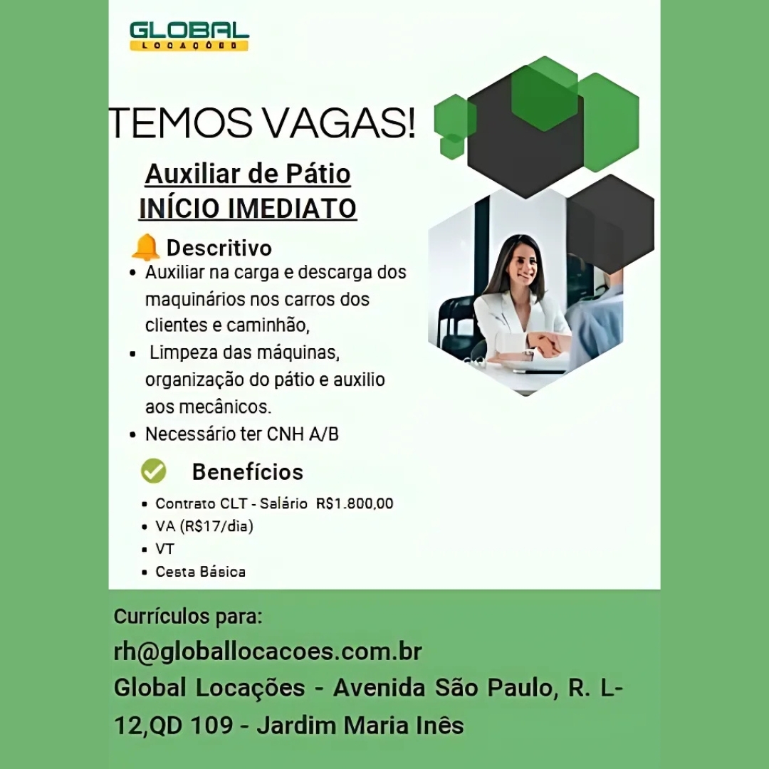 GLOBAL

che oomns

EMOS VAGAS!

Auxiliar de Patio

INICIO IMEDIATO

& Descritivo
e Auxiliar na carga e descarga dos

maquindrios nos carros dos
clientes e caminhao,

= Limpeza das maquinas,
organizagao do patio e auxilio
aos mecanicos.

* Necessdrio ter CNH A/B

@ Beneficios

© Contrato CLT -Salario R$1.800,00
© VA (RS17/dia)

«VT

© Cesta Basioa GLOBAL

EMOS VAGAS!

Auxiliar de Patio

INICIO IMEDIATO

1) Descritivo
* Auxiliar na carga e descarga dos

maquinérios nos carros dos
clientes e caminhao,

« Limpeza das maquinas,
organiza¢ao do patio e auxilio
aos mecanicos.

* Necessario ter CNH A/B

© Beneficios

* Contrato CLT - Salario R$1.800,00
« VA (RS17/dia)

«VT

* Cesta Basica

 

culos
(WgioDalloCaCOes.Cco! D|
ioba ocacoes Avenida Sao aulo

ID YS Jarall aria ies GLOBAL

cChooaoonn)

EMOS VAGAS!

Auxiliar de Patio

INICIO IMED 0
& Descritivo
° Auxiliar na carga e descarga dos

maquinérios nos carros dos

clientes e caminhio, . t
« Limpeza das maquinas,

a

organizacao do patio e auxilio
aos mecanicos.
« Necessario ter CNH A/B

@ Beneficios

* Contrato CLT -Salario R$1.800,00
« VA (RS17/dia)

«VT

© Cesta Basioa

 

slODad acoes enida q0 cult

it] ‘aria 3S GLOBAL

—booaocona

EMOS VAGAS!

Auxiliar de Patio

INICIO IMEDIATO

) Descritivo
¢ Auxiliar na carga e descarga dos

Maquinérios nos carros dos
clientes e caminhao,

« Limpeza das maquinas,
organizagao do patio e auxilio
aos mecanicos.

* Necessario ter CNH A/B

© Beneficios

* Contrato CLT - Salario R$1.800,00
* VA (R$17/dia)

«VT

* Cesta Basica

 

(agioDalloca €S.COl

dim Wiaria es GLOBAL

cho gonna)

EMOS VAGAS!

Auxiliar de Patio

INICIO IMEDIATO

& Descritivo
° Auxiliar na carga e descarga dos

maquindrios nos cartos dos
clientes e caminhao,

« Limpeza das maquinas,
organiza¢ao do patio e auxilio
aos mecanicos.

* Necessario ter CNH A/B

@ Beneficios

* Contrato CLT - Salario RS$1.800,00
* VA (RS17/dia)

«VT

© Cesta Basioa

 

Hl laric ies GLOBAL

“Looagoono.

EMOS VAGAS!

Auxiliar de Patio

INICIO IMEDIATO

2) Descritivo
¢ Auxiliar na carga e descarga dos

Maquinérios nos carros dos
clientes e caminhao,

« Limpeza das maquinas,
organiza¢ao do patio e auxilio
aos mecanicos.

* Necessario ter CNH A/B

© Beneficios

* Contrato CLT - Salario R$1.800,00
* VA (R$17/dia)

«VT

* Cesta Basica

 

culos
(agioDalloca es
GiobDa ocacoes Avenida Sao Paulc

| 09 Jardim Marta Inés GLOBAL
Ek eroalo omens

EMOS VAGAS!

Auxiliar de Patio

a

INICIO IMEDIATO

& Descritivo
° Auxiliar na carga e descarga dos

maquinérios nos cartos dos
clientes e caminhao,

= Limpeza das maquinas,
organizagao do patio e auxilio
aos mecanicos.

* Necessario ter CNH A/B

@ Beneficios

* Contrato CLT -Saladrio RS1.800,00
¢ VA (RS17/dia)

«VT

» Cesta Basica GLOBAL

tLooagoun

EMOS VAGAS!

Auxiliar de Patio
INICIO IMEDIATO

.) Descritivo
¢ Auxiliar na carga e descarga dos

Maquinérios nos carros dos
Clientes e caminhao,

« Limpeza das maquinas,
organizacao do patio e auxilio
aos mecanicos.

* Necessario ter CNH A/B

© Beneficios

* Contrato CLT - Salario R$1.800,00
* VA (R$17/dia)

«VT

* Cesta Basica

 

rhn@gloDallocacoes.com.Di
Global Locagoes - Avenida Sao Paulo, R.

2,QD 109 - Jardim Maria Inés GLOBAL
Coa

EMOS VAGAS!

r de Patio

& Descritivo
° Auxiliar na carga e descarga dos

maquinérios nos cartos dos
clientes e caminhdo,

« Limpeza das maquinas,
organizagao do patio e auxilio
aos mecanicos.

* Necessdrio ter CNH A/B

@ Beneficios

* Contrato CLT -Saldrio RS1-800,00
© VA (RS17/dia)

eVT

© Cesta Basioa GLOBAL

tLoaoaocoun

  
 

TEMOS VAGAS! C

Auxiliar de Patio
INICIO IMEDIATO

| Descritivo
« Auxiliar na carga e descarga dos

Maquinérios nos carros dos
Clientes e caminho,

« Limpeza das maquinas,
organizacao do patio e auxilio
aos mecanicos.

« Necessario ter CNH A/B

Beneficios
* Contrato CLT - Salario R$1.800,00

* VA (R$17/dia)
2 VT
* Cesta Basica
Curriculos para:
th@globallocacoes.com.br
Global Locagoes - Avenida Sao Paulo, R. L-

12,QD 109 - Jardim Maria Inés