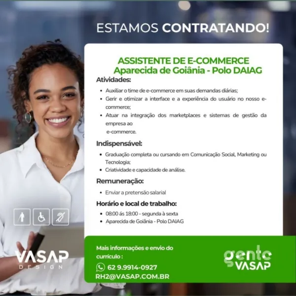 ESTAMOS CONTRATANDO!

ASSISTENTE DE E-COMMERCE
Aparecida de Goiania - Polo DAIAG
Rees

* Auxiliar 0 time de e-commerce em suas demandas diarias;

* Gerir e otimizar a interface e a experiéncia do usuario no nosso e-
commerce;

* Atuar na integragaéo dos marketplaces e sistemas de gestao da
empresa ao
-commerce.

Indispensavel:
* Graduacao completa ou cursando em Comunicagao Social, Marketing ou
Tecnologia;
© Criatividade e capacidade de anilise.
Remuneracao:
* Enviar a pretensao salarial
Hordrio e local de trabalho:

® 08:00 ds 18:00 - segunda a sexta
* Aparecida de Goidnia - Polo DAIAG

   

  

Mais informagées e envio do L
Ca letlos 9g Ls > .

Nee aeya] VASAP
RH2@VASAP.COM.BR

1 * aad
ESTAMOS CONTRATANDO!

ASSISTENTE DE E-COMMERCE

Aparecida de Goiania - Polo DAIAG
Atividades:

Auxiliar 0 time de e-commerce em suas demandas diarias;

Gerir e otimizar a interface e a experiéncia do usudrio no nosso e-
commerce;

Atuar na integragao dos marketplaces e sistemas de gestao da
empresa ...