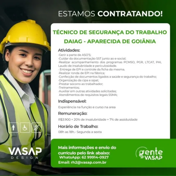 ESTAMOS CONTRATANDO!

TECNICO DE SEGURANGA DO TRABALHO

rl DAIAG - APARECIDA DE GOIANIA

Atividades:
-Gerir a parte de ASO'S;
‘Cuidar da documentacao SST junto ao e-social;
Realizar acompanhamento dos programas PCMSO, PGR, LTCAT, PAI,
Laudo de insalubridade e periculosidade.
Entrega de EP! e controle da ficha da mesma.
Realizar ronda de EP} na fabrica;
‘Confeccao de documentos ligados a satide e seguranca do trabalho;
‘Organiza¢ao da cipa e sipat;
Prestar socorro ao trabalhador;
Treinamentos;
‘Auxiliar em outras atividades solicitadas;
Atendimentos de requisitos legais SSMA;

Indispensavel:
Experiéncia na fungao e curso na area

Remuneragao:
R$3.900 + 20% de insalubridade + 7% de assiduidade

Horario de Trabalho:
O8h as 18h.- Segunda a sexta

 

Mais informagées e envio do

curriculo pelo link abaixo: 4 en t e
ace” roast sya eed V7. ed

Email: rh2@vasap.com.br ESTAMOS CONTRATANDO!

TECNICO DE SEGURANGA DO TRABALHO
DAIAG - APARECIDA DE GOIANIA

Atividades:

te de ASO'S

Indispensavel...