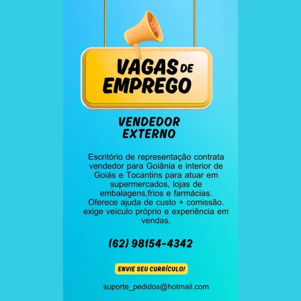 AV

 

VAGAS co:
EMPREGO

ENVIE SEU CURRICULO! VAGAS ve
EMPREGO

VENDEOOR
EXTERNO

Escritério de representagao contrata
vendedor para Goiania e interior de
Goias e Tocantins para atuar em
supermercados, lojas de
embalagens,frios e farmacias.
Oferece ajuda de custo + comissao.
exige veiculo proprio e experiéncia em
vendas.

(62) 98154-4342

ENVIE SEU CURRICULO!

suporte_pedidos@hotmail.com VAGAS o«
EMPREGO

 

ENVIE SEU CURRICULO! VAGAS ov
EMPREGO

VENDEOOR
EXTERNO

Escritério de representagao contrata
vendedor para Goiania e interior de
Goias e Tocantins para atuar em
supermercados, lojas de
embalagens,frios e farmacias.
Oferece ajuda de custo + comissao.
exige veiculo proprio e experiéncia em
vendas.

(62) 98154-4342

ENVIE SEU CURRICULO!

suporte_pedidos@hotmail.com _ VAGASor
EMPREGO

 

ENVIE SEU CURRICULO! VAGAS vc
EMPREGO

VENDEOOR
EXTERNO

Escritério de representagdo contrata
vendedor para Goiania e interior de
Goias e Tocantins para atuar em
supermercados, lojas de
embalagens...