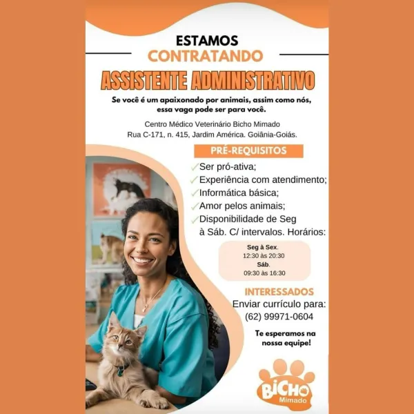 ESTAMOS
CONTRATANDO

NSSISTENTERADMINISHRATINO

Se vocé é um apaixonado por animais, assim como nés,
essa vaga pode ser para vocé.

Centro Médico Veterinario Bicho Mimado
Rua C-171, n, 415, Jardim América. Goiania-Goids.

PRE-REQUISITOS

Ser pré-ativa;

/ Experiéncia com atendimento;
Informatica basica;

/ Amor pelos animais;

Disponibilidade de Seg
@ Sab. C/ intervalos. Horarios:

Seg a Sex.
12:30 as 20:30
Sb.
09:30 as 16:30

INTERESSADOS
Enviar curriculo para:
(62) 99971-0604

Te esperamos na
nossa equipe! ESTAMOS
CONTRATANDO

INSSISTENTERADMINISTRATIVO

Se vocé é um apaixonado por animais, assim como nés,
essa vaga pode ser para vocé.

Centro Médico Veterinario Bicho Mimado
Rua C-171, n. 415, Jardim América. Goiania-Goias.

PRE-REQUISITOS

Ser pro-ativa;

» Experiéncia com atendimento;
Informatica basica;
Amor pelos animais;

Disponibilidade de Seg
a Sab. C/ intervalos. Horarios:

Seg a Sex.
12:30 as 20:30
‘Sab.
09:30 as 16:30

INTERESSADOS
Enviar curriculo para:
(62) 99971-0604
...