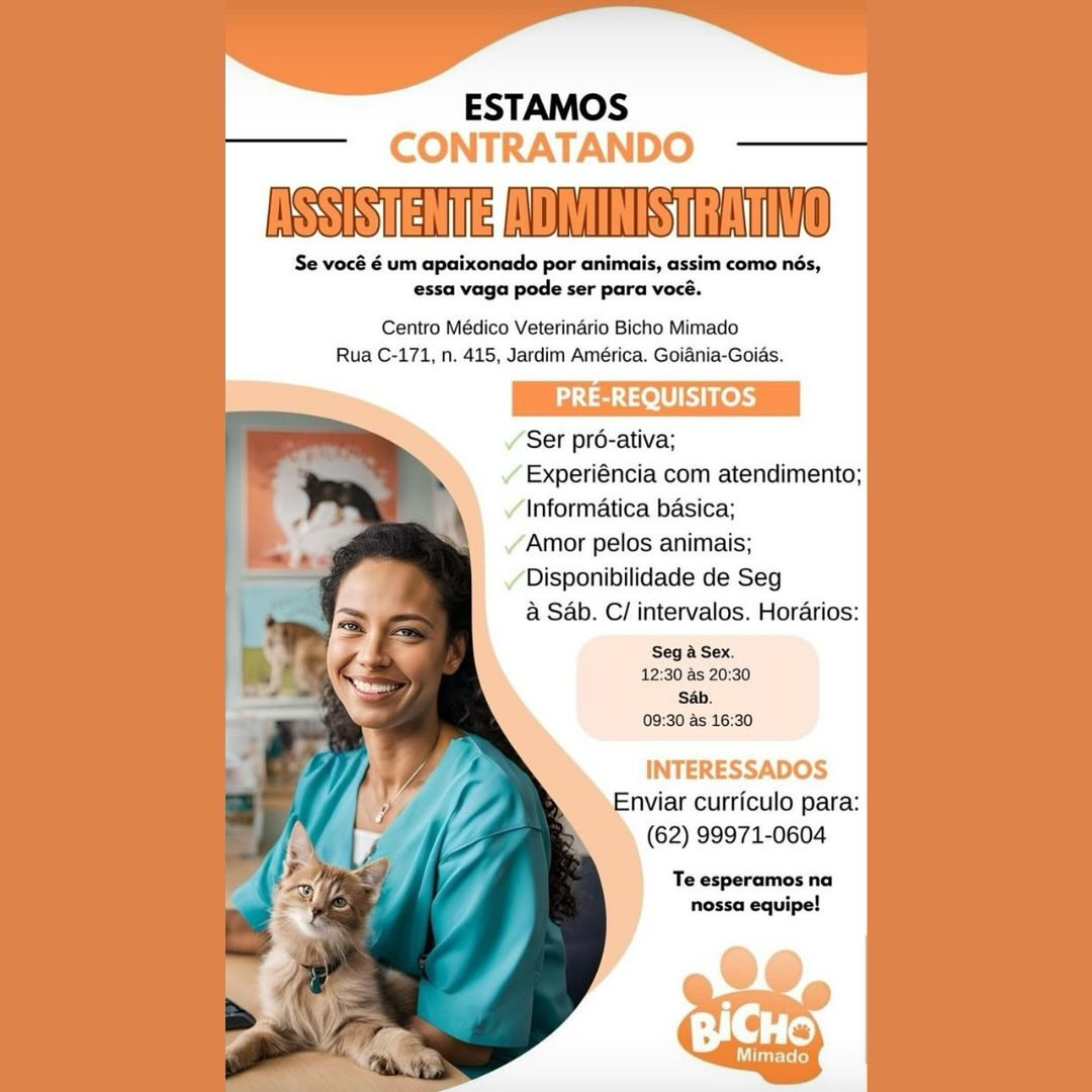 ESTAMOS
CONTRATANDO

NSSISTENTERADMINISHRATINO

Se vocé é um apaixonado por animais, assim como nés,
essa vaga pode ser para vocé.

Centro Médico Veterinario Bicho Mimado
Rua C-171, n, 415, Jardim América. Goiania-Goids.

PRE-REQUISITOS

Ser pré-ativa;

/ Experiéncia com atendimento;
Informatica basica;

/ Amor pelos animais;

Disponibilidade de Seg
@ Sab. C/ intervalos. Horarios:

Seg a Sex.
12:30 as 20:30
Sb.
09:30 as 16:30

INTERESSADOS
Enviar curriculo para:
(62) 99971-0604

Te esperamos na
nossa equipe! ESTAMOS
CONTRATANDO

INSSISTENTERADMINISTRATIVO

Se vocé é um apaixonado por animais, assim como nés,
essa vaga pode ser para vocé.

Centro Médico Veterinario Bicho Mimado
Rua C-171, n. 415, Jardim América. Goiania-Goias.

PRE-REQUISITOS

Ser pro-ativa;

» Experiéncia com atendimento;
Informatica basica;
Amor pelos animais;

Disponibilidade de Seg
a Sab. C/ intervalos. Horarios:

Seg a Sex.
12:30 as 20:30
‘Sab.
09:30 as 16:30

INTERESSADOS
Enviar curriculo para:
(62) 99971-0604

Te esperamos na
nossa equipe! ESTAMOS
CONTRATANDO

ASSISTENTEROMINISTRATING

Se vocé é um apaixonado por animais, assim como nés,
essa vaga pode ser para vocé.

Centro Médico Veterinario Bicho Mimado
Rua C-171, n. 415, Jardim América. Goiania-Goias.

PRE-REQUISITOS

‘Ser pr6-ativa;
/ Experiéncia com atendimento;
/\nformatica basica;
/ Amor pelos animais;

Disponibilidade de Seg
a Sab. C/ intervalos. Horarios:

Seg a Sex.
12:30 as 20:30
‘Sab.
09:30 as 16:30

INTERESSADOS
Enviar curriculo para:
(62) 99971-0604

Te esperamos na
nossa equipe! ESTAMOS
CONTRATANDO

NSSISTENTEROMINISTRATING

Se vocé é um apaixonado por animais, assim como nés,
essa vaga pode ser para vocé.

Centro Médico Veterinario Bicho Mimado
Rua C-171, n. 415, Jardim América. Goiania-Goias.

PRE-REQUISITOS

Ser pré-ativa;

Experiéncia com atendimento;
Informatica basica;

Amor pelos animais;

Disponibilidade de Seg
a Sab. C/ intervalos. Hordarios:

Seg a Sex.
12:30 as 20:30
‘Sab.
09:30 as 16:30

INTERESSADOS
Enviar curriculo para:
(62) 99971-0604

Te esperamos na
nossa equipe! ESTAMOS
CONTRATANDO

NSSISTENTERADMINISHRATING

Se vocé é um apaixonado por animais, assim como nés,
essa vaga pode ser para vocé.

   
    

Centro Médico Veterinario Bicho Mimado
Rua C-171, n. 415, Jardim América. Goiania-Goias.

ds Leh

/ Ser pr6-ativa;
/ Experiéncia com atendimento;

7 ‘Informatica basica;
P / Amor pelos animais;
yo / Disponibilidade de Seg
; a Sab. C/ intervalos. Horarios:
2 1 Seg a Sex.
12:30 as 20:30
eS =
re 09:30 as 16:30
- INTERESSADOS
f Enviar curriculo para:
/' lf Mf (62) 99971-0604
p cay af 4 Te esperamos na
“ nossa equipe!
3
>. ESTAMOS
CONTRATANDO

NSSISTENTERAOMINISTRATING

Se vocé é um apaixonado por animais, assim como nés,
essa vaga pode ser para vocé.

Centro Médico Veterinario Bicho Mimado
Rua C-171, n. 415, Jardim América. Goiania-Goias.

ata eLUR Ces

Ser pr6-ativa;

Experiéncia com atendimento;
Informatica basica;

Amor pelos animais;

Disponibilidade de Seg
a Sab. C/ intervalos. Horarios:

Seg a Sex.
12:30 as 20:30
‘Sab.
09:30 as 16:30

INTERESSADOS
Enviar curriculo para:
(62) 99971-0604

Te esperamos na
nossa equipe! ESTAMOS
CONTRATANDO

RSSSTETE Ss Tn

Se vocé é um apaixonado por animais, assim como nés,
essa vaga pode ser para vocé.

   
    
   

Centro Médico Veterinario Bicho Mimado
Rua C-171, n. 415, Jardim América. Goiania-Goias.

PRE-REQUISITOS

/ Ser pré-ativa;
¥ Experiéncia com atendimento;
¥ Informatica basica;

Ce / Amor pelos animais;
y |) Disponibilidade de Seg
, [| &Sab. C/ intervalos. Horarios:
3 4 i Seg a Sex.
a 4 12:30 as 20:30
3 S4b.
| nm : 09:30 as 16:30
INTERESSADOS
, Enviar curriculo para:
, v. , 62) 99971-0604
iz Y : | ~=~Teesperamos na
4

~
BICHO

Utter ed ESTAMOS
CONTRATANDO

Se vocé é um apaixonado por animais, assim como nés,
essa vaga le ser para voce.

Centro Médico Veterinario Bicho Mimado
Rua C-171, n. 415, Jardim América. Goiania-Goia

BST

Ser pr6-ativa;

Experiéncia com atendimento;
Informatica basica;

Amor pelos animais;

Disponibilidade de Seg
a Sab. C/ intervalos. Horarios:

Seg a Sex.
12:30 as 20:30
Sab.
09:30 as 16:30

INTERESSADOS
Enviar curriculo para:
(62) 99971-0604

Te esperamos na
nossa equipe! ESTAMOS
CONTRATANDO

ASSISTERTE AOMERRSTRATIVG

Se vocé 6 um apaixonado por animais, assim como nés,
essa vaga pode ser para vocé.

Centro Médico Veterinério Bicho Mimado
Rua C-171, n. 415, Jardim América. Goiania-Goids.

PRE-REQUISITOS

¥ Ser pré-ativa;
¥ Experiéncia com atendimento;
¥ Informatica basica;
/ Amor pelos animais;
7 / Disponibilidade de Seg
p @ Sab. C/ intervalos. Horarios:

a ‘Seg a Sex.
12:30 as 20:30
Sab.
09:30 as 16:30

INTERESSADOS
nviar curriculo para:
A (62) 99971-0604

zy Te esperamos na
:® nossa equipe!

   
    

io

Mimade ESTAMOS

ASSISTENTEFADMINISHRATING

Se vocé é um apaixonado por animais, assim como nés,
essa vaga pode ser para vocé.

 

Centro Médico Veterinario Bicho Mimado
Rua C-171, n. 415, Jardim América. Goiania-Goias.

   
 
   

Ser pro-ativa;
> Experiéncia com atendimento;
Informatica basica;
Amor pelos animais;
Disponibilidade de Seg

a Sab. C/ intervalos. Horarios:
Seg a Sex.
12:30 as 20:30
Sab.
09:30 as 16:30

Enviar curriculo para:
(62) 99971-0604

Te esperamos na
nossa equipe!