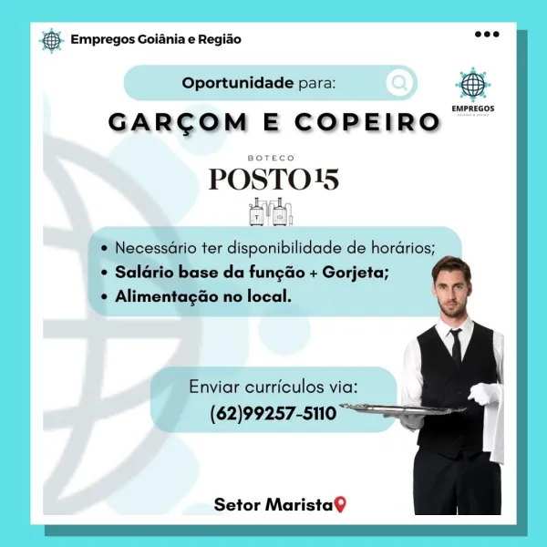 & Empregos Goiania e Regiao

Oportunidade para: #5.

EMPREGOS

GARCOM E COPEIRO

POSTO}5

ter disponibilidade de hordrios;

se da fungao + Gorjeta;
ao no local.

nviar curriculos via:
(62)99257-5110

Setor MaristaQ €5. Empregos Goiania e Regiao wee

Oportunidade para: &

GARCOM E COPEIRO “™™

POSTO15
pl

* Necessario ter disponibilidade de hordrios;
* Salario base da fungao + Gorjeta;

~

¢ Alimentagao no local.

 
 
  

Enviar curriculos via:
(62)99257-5110

Setor MaristaQ Bae Empregos Goiania e Regiado

Oportunidade para: Bg

EMPREGOS

GARCOM E COPEIRO

ait ha 15

Setor MaristaQ €5. Empregos Goiania e Regio eee

Oportunidade para: ae

GARCOM E COPEIRO

POSTO15
tive

¢ Necessario ter disponibilidade de hordrios;
* Saldrio base da fungao + Gorjeta;

¢ Alimentagao no local.

 
 
  

Enviar curriculos via:
(62)99257-5110

Setor MaristaQ pase Empregos Goiania e Regiao ees

Oportunidade para: Q@
cwrnecos

GARCOM E COPEIRO

POSTO15

ter disponibilidade de hordrios;

se da funcao + Gorjet...