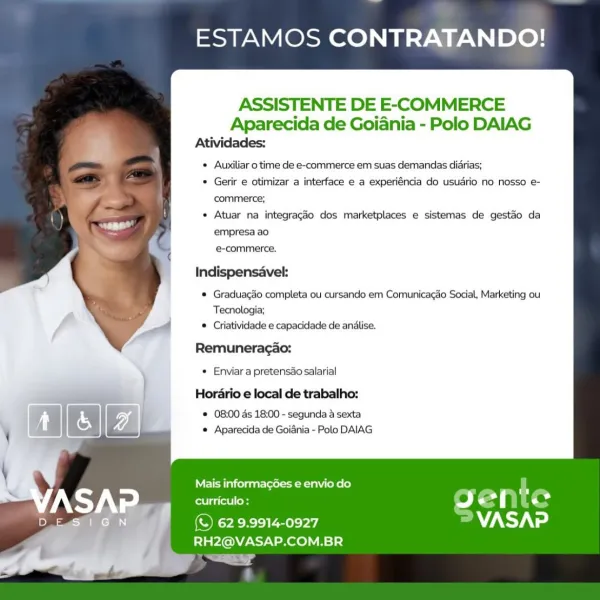 ESTAMOS CONTRATANDO!

ASSISTENTE DE E-COMMERCE

Aparecida de Goiania - Polo DAIAG
Atividades:

Auxiliar 0 time de e-commerce em suas demandas didrias;

Gerir e otimizar a interface e a experiéncia do usuario no nosso e-
commerce;

Atuar na integraggo dos marketplaces e sistemas de gestdo da
empresa a0

e-commerce.

Indispensavek
® Graduagao completa ou cursando em Comunicagao Social, Marketing ou
Tecnologia;
® Criatividade e capacidade de anilise.
Remuneragao:
* Enviar a pretensdo salarial
Horario e local de trabalho:

© 08:00 ds 18:00 - segunda 4 sexta
e Aparecida de Goiania - Polo DAIAG

   

  

Mais informag6es e envio do A
curriculo : Ss ) ef He
ORs a7 sty ated

RH2@VASAP.COM.BR
yy ESTAMOS CONTRATANDO!

ASSISTENTE DE E-COMMERCE
Aparecida de Goiania - Polo DAIAG
Atividades:
Auxiliar 0 time de e-commerce em suas demandas diarias;
Gerir e otimizar a interface e a experiéncia do usuario no nosso e-
commerce;
Atuar na integragdo dos marketplaces e sistemas de gestao da

empresa ao
e...