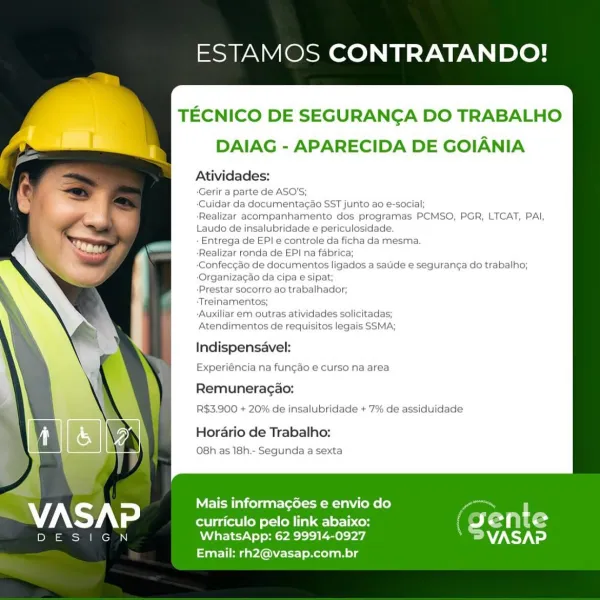 ESTAMOS CONTRATANDO!

TECNICO DE SEGURANGA DO TRABALHO
DAIAG - APARECIDA DE GOIANIA

Atividades:

-Gerir a parte de ASO’

-Cuidar da documentagao SST junto ao e-social;

‘Realizar acompanhamento dos programas PCMSO, PGR, LTCAT, PAI,
Laudo de insalubridade e periculosidade.

- Entrega de EP! e controle da ficha da mesma.

-Realizar ronda de EP| na fabrica;

-Confeccao de documentos ligados a sade e seguran¢a do trabalho;
-Organizagao da cipa e sipat;

‘Prestar socorro ao trabalhador;

‘Treinamentos;

-Auxiliar em outras atividades solicitadas;

Atendimentos de requisitos legais SSMA;

Indispensavel:

Experiéncia na fun¢ao e curso na area
Remuneragao:
R$3.900 + 20% de insalubridade + 7% de assiduidade

Horario de Trabalho:
O8h as 18h.- Segunda a sexta

   

Mais informacées e envio do

curriculo pelo link abaixo: CE a t 9

aco WhatsApp: 62 99914-0927 VASAP
Email: rh2@vasap.com.br ESTAMOS CONTRATANDO!

TECNICO DE SEGURANGA DO TRABALHO
DAIAG - APARECIDA DE GOIANIA

Atividades:

Gerir a ...