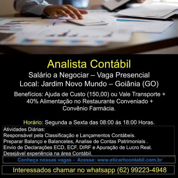 Analista Contabil

Salario a Negociar — Vaga Presencial
Local: Jardim Novo Mundo — Goiania (GO)

Beneficios: Ajuda de Custo (150,00) ou Vale Transporte +
40% Alimentacao no Restaurante Conveniado +
lofe iene men clo e

Horario: Segunda a Sexta das 08:00 as 18:00 Horas.
PN Tee=\o(=4- BIE TaTeI ae
Responsavel pela Classificacao e Lancamentos Contabeis.
Preparar Balancgo e Balancetes, Analise de Contas Patrimoniais
Envio de Declarag6es ECD, ECF, DIRF € Apuracao de Lucro Real
Desejavel experiénoia na area Contabil.

|
[4 nteressados chamar no whatsapp (62) 99223-4948 | _—

Analista Contabil
Salario a Negociar — Vaga Presencial
Local: Jardim Novo Mundo — Goiania (GO)

Beneficios: Ajuda de Custo (150,00) ou Vale Transporte +
40% Alimentagao no Restaurante Conveniado +
Convénio Farmacia.

Horario: Segunda a Sexta das 08:00 as 18:00 Horas.
Atividades Didrias:
Responsavel pela Classificagao e Langcamentos Contabeis.
Preparar Balango e Balancetes, Analise de Contas Patrimoniais .
Envio de Dec...