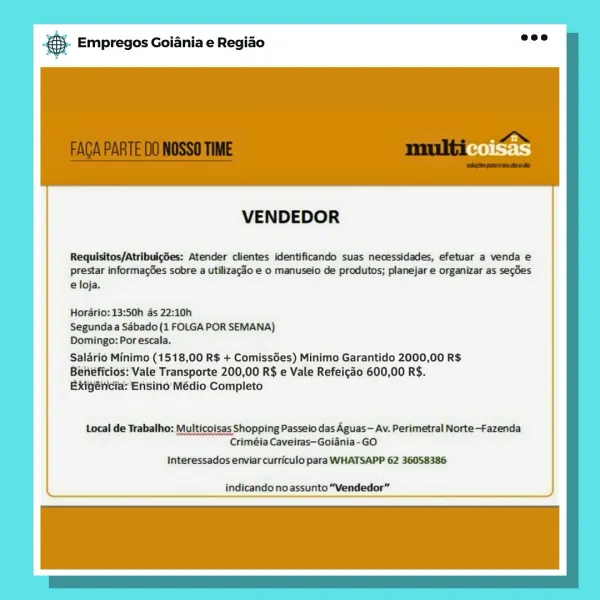 & Empregos Goiania e Regiao

VENDEDOR

Requisitos/AtribulgSes: Atender clientes identificando suas necessidades, efetuar a venda e

prestar informages sobre a utilizac3o e o manuseio de produtos; planejar e organizar as segdes
eloja.

Horério: 13:50h ds 22:10h

Segunda a Sébado (1 FOLGA POR SEMANA)

Domingo: Por escala.

Salario Minimo (1518,00 R$ + Comissées) Minimo Garantido 2000,00 R$
Béhéficios: Vale Transporte 200,00 R$ e Vale Refeicao 600,00 R$.
Exigélicia: Ensino Médio Completo

Local de Trabalho: Multicoisas Shopping Passeio das Aguas— Av. Perimetral Norte—-Fazenda
Criméia Caveiras—Goiania-GO

Interessados enviar curriculo para WHATSAPP 62 36058386

indicandonoassunto “Vendedor” & Empregos Goiania e Regiao

VENDEDOR

Requisitos/Atribuigdes: Atender clientes identificando suas necessidades, efetuar a venda e

prestar informagGes sobre a utilizag3o e o manuseio de produtos; planejar e organizar as secdes
e loja.

Hordrio: 13:50h as 22:10h
Segunda a Sabado (1 FOLGA POR SEMANA)
...