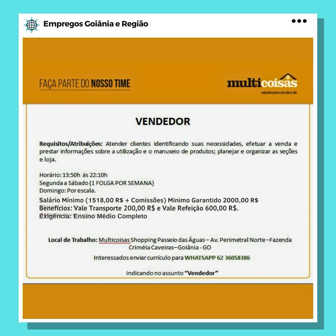 & Empregos Goiania e Regiao

VENDEDOR

Requisitos/AtribulgSes: Atender clientes identificando suas necessidades, efetuar a venda e

prestar informages sobre a utilizac3o e o manuseio de produtos; planejar e organizar as segdes
eloja.

Horério: 13:50h ds 22:10h

Segunda a Sébado (1 FOLGA POR SEMANA)

Domingo: Por escala.

Salario Minimo (1518,00 R$ + Comissées) Minimo Garantido 2000,00 R$
Béhéficios: Vale Transporte 200,00 R$ e Vale Refeicao 600,00 R$.
Exigélicia: Ensino Médio Completo

Local de Trabalho: Multicoisas Shopping Passeio das Aguas— Av. Perimetral Norte—-Fazenda
Criméia Caveiras—Goiania-GO

Interessados enviar curriculo para WHATSAPP 62 36058386

indicandonoassunto “Vendedor” & Empregos Goiania e Regiao

VENDEDOR

Requisitos/Atribuigdes: Atender clientes identificando suas necessidades, efetuar a venda e

prestar informagGes sobre a utilizag3o e o manuseio de produtos; planejar e organizar as secdes
e loja.

Hordrio: 13:50h as 22:10h
Segunda a Sabado (1 FOLGA POR SEMANA)
Domingo: Por escala.

Salario Minimo (1518,00 R$ + Comissdes) Minimo Garantido 2000,00 R$
Beheficios: Vale Transporte 200,00 R$ e Vale Refeicao 600,00 R$.
Exigélicia: Ensino Médio Completo

Local de Trabalho: Multicoisas Shopping Passeio das Aguas— Av. Perimetral Norte—-Fazenda
Criméia Caveiras—Goiania-GO

Interessados enviar curriculo para WHATSAPP 62 36058386

indicando no assunto “Vendedor” & Empregos Goiania e Regiao

VENDEDOR

Requisitos/Atribulges: Atender clientes identificando suas necessidades, efetuar a venda e

prestar informages sobre a utilizago e o manuseio de produtos; planejar e organizar as segdes
e loja.

Hordrio:13:50h as 22:10h

Segundaa Sdébado (1 FOLGA POR SEMANA)
Domingo: Por escala.

Salario Minimo (1518,00 R$ + Comissées) Minimo Garantido 2000,00 R$
Beheficios: Vale Transporte 200,00 R$ e Vale Refeicao 600,00 R$.
Exiyétcia: Ensino Médio Completo

Local de Trabalho: Multicoisas Shopping Passeio das Aguas — Av. Perimetral Norte—-Fazenda
Criméia Caveiras—Goiania-GO

Interessados enviar curriculo para WHATSAPP 62 36058386

indicando no assunto “Vendedor” & Empregos Goiania e Regiao

VENDEDOR

Requisitos/Atribuigdes: Atender clientes identificando suas necessidades, efetuar a venda e
prestar informacées sobre a utilizagdo e o manuseio de produtos; planejar e organizar as secdes
e loja.

Hordrio:13:50h as 22:10h

Segunda a Sébado (1 FOLGA POR SEMANA)

Domingo: Por escala.

Salario Minimo (1518,00 R$ + Comissées) Minimo Garantido 2000,00 R$
Beheéficios: Vale Transporte 200,00 R$ e Vale Refeicao 600,00 R$.
Exigéricia: Ensino Médio Completo

Local de Trabalho: Multicoisas Shopping Passeio das Aguas— Av. Perimetral Norte-Fazenda
Criméia Caveiras—Goiania-GO

Interessados enviar curriculo para WHATSAPP 62 36058386

indicando no assunto “Vendedor” es Empregos Goiania e Regiao

VENDEDOR

Requisitos/Atribulg6es: Atender clientes identificando suas necessidades, efetuar a venda e

prestar informag6es sobre a utilizacdo e o manuseio de produtos; planejar e organizar as segdes
e loja.

Hordrio: 13:50h ds 22:10h

Segundaa Sébado (1 FOLGA POR SEMANA)

Domingo: Por escala.

Salario Minimo (1518,00 R$ + Comissées) Minimo Garantido 2000,00 R$
Béheficios: Vale Transporte 200,00 R$ e Vale Refeicao 600,00 R$.
Exigéticia: Ensind Médio Completo

Local de Trabalho: Multicoisas Shopping Passeio das Aguas — Av. Perimetral Norte—-Fazenda
Criméia Caveiras—Goiania-GO

Interessados enviar curriculo para WHATSAPP 62 36058386

indicando noassunto “Vendedor” . Empregos Goiania e Regiao

VENDEDOR

Requisitos/Atribuigdes: Atender clientes identificando suas necessidades, efetuar a venda e
prestar informacGes sobre a utilizacao e 0 manuseio de produtos; planejar e organizar as secdes
e loja.

Hordrio:13:50h as 22:10h

Segunda a Sébado(1 FOLGA POR SEMANA)

Domingo: Por escala.

Salario Minimo (1518,00 R$ + ComissGes) Minimo Garantido 2000,00 R$
Beieficios: Vale Transporte 200,00 R$ e Vale Refeicao 600,00 R$.
Exigéncia: Ensino Médio Completo

Local de Trabalho: Multicoisas Shopping Passeio das Aguas— Av. Perimetral Norte—Fazenda
Criméia Caveiras—Goiania-GO

Interessados enviar curriculo para WHATSAPP 62 36058386

indicando no assunto “Vendedor” ss Empregos Goiania e Regido

VENDEDOR

Requisitos/Atribuigdes: Atender clientes identificando suas necessidades, efetuar a venda e
prestar informagGes sobre a utilizaco e o manuseio de produtos; planejar e organizar as segdes
eloja.

Hordrio: 13:50h 4s 22:10h
Segunda Sébado (1 FOLGA POR SEMANA)
Domingo: Por escala.

Salario Minimo (1518,00 R$ + Comissées) Minimo intido 2000,00 R$
Behefitios: Vale Transporte 200,00 R$ e Vale Refeicao 600,00 R$.
Bxigélicia: Ensind Médio Completo

Local de Trabalho: Multicoisas Shopping Passelo das Aguas — Av. Perimetral Norte-Fazenda
Criméia Cavelras—Golania-GO

Interessados enviar curriculo para WHATSAPP 62 36058386

indicandonoassunto“Vendedor” & Empregos Goiania e Regiao

 

VENDEDOR

Requisitos/Atribuigdes: Atender clientes identificando suas necessidades, efetuar a venda e
prestar informacées sobre a utilizagdo e 0 manuseio de produtos; planejar e organizar as segdes
e loja.

Horario: 13:50h as 22:10h

Segunda a Sabado (1 FOLGA POR SEMANA)

Domingo: Por escala.

Salario Minimo (1518,00 R$ + Comissdes) Minimo Garantido 2000,00 R$
Beieficios: Vale Transporte 200,00 R$ e Vale Refeicao 600,00 R$.
Exigéncia: Ensino Médio Completo

 

Local de Trabalho: Multicoisas Shopping Passeio das Aguas — Av. Perimetral Norte-Fazenda
Criméia Caveiras—Goiania-GO

Interessados enviar curriculo para WHATSAPP 62 36058386

indicando no assunto “Vendedor” 2 Empregos Goiania e Regiao

VENDEDOR

Requisitos/AtribuigSes: Atender clientes identificando suas necessidades, efetuar a venda e
prestar informag&es sobre a utilizaclo e o manuseio de produtos; planejar e organizar as segdes
eloja.

Hordrio: 13:50h ds 22:10h

Segundaa Sébado (1 FOLGA POR SEMANA)

Domingo: Por escala.

Salarié Minimo (1518,00 R$ + Comissées) Minimo Garantido 2000,00 R$
Behefitids: Vale Transporte 200,00 R$ e Vale Refeicao 600,00 R$.
Bxtyeicia: Ensinid: Medio Completo

Local de Trabalho: Multicoisas Shopping Passelo das Aguas — Av. Perimetral Norte—-Fazenda
Criméla Cavelras—Golania-GO

Interessados enviar curriculo para WHATSAPP 62 36058386

indicandonoassunto“Vendedor” © Empregos Goiania e Regiao

 

VENDEDOR

Requisitos/Atribuicgdées: Atender clientes identificando suas necessidades, efetuar a venda e
prestar informagées sobre a utilizagao e o manuseio de produtos; planejar e organizar as segdes
e loja.

Horario: 13:50h as 22:10h

Segunda a Sabado (1 FOLGA POR SEMANA)

Domingo: Por escala.

Salario Minimo (1518,00 R$ + Comissdes) Minimo Garantido 2000,00 R$
Beneficios: Vale Transporte 200,00 R$ e Vale Refeicao 600,00 R$.
Exigéncia: Ensino Médio Completo

 

Local de Trabalho: Multicoisas Shopping Passeio das Aguas — Av. Perimetral Norte—Fazenda
Criméia Caveiras—Goiania-GO

Interessados enviar curriculo para WHATSAPP 62 36058386

indicando no assunto “Vendedor”