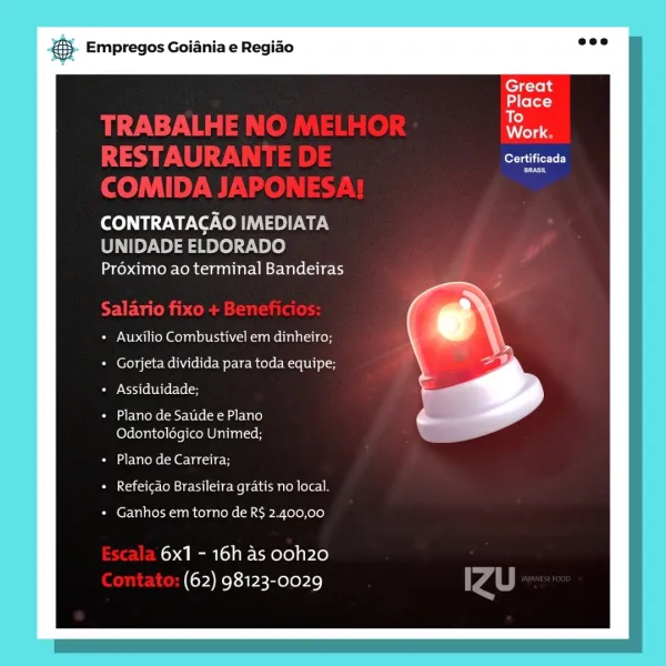 eS Empregos Goiania e Regiao

lee iTrTe Ly

BRASIL

CONTRATACAO oye We
UNIDADE ELDORADO
Proximo ao terminal Bandeiras

Auxilio Combustivel em dinheiro;
Gorjeta dividida para toda equipe;
Assiduidade;

Plano de Satide e Plano
Odontologico Unimed;

Plano de Carreira;
Refeicao Brasileira gratis no local.

Ganhos em torno de R$ 2.400,00

6x1 - 16h as ooh20
(62) 98123-0029 & Empregos Goiania e Regiao

Great
Place
To

A olay

Certificada

BRASIL

¢

CONTRATACAO IMEDIATA

UNIDADE ELDORADO
Préximo ao terminal Bandeiras

Auxilio Combustivel em dinheiro;
Gorjeta dividida para toda equipe;
Assiduidade;

Plano de Saude e Plano
Odontolégico Unimed;

Plano de Carreira;
Refeicdo Brasileira gratis no local.

Ganhos em torno de R$ 2.400,00

6x1 - 16h as ooh20
(62) 98123-0029 eS Empregos Goiania e Regido

berate Te)
co

CONTRATACAO tele W ey
UNIDADE ELDORADO
Proximo ao terminal Bandeiras

Auxilio Combustivel em dinheiro;
* Gorjeta dividida para toda equipe;
Assiduidade;

+ Plano de Saude e Plano
Odon...