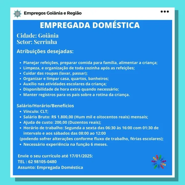 & Empregos Goiania e Regiao

EMPREGADA DOMESTICA

Cidade: Goiania
NaC mane ew TINE}

Atribuigoes desejadas:

Cede ae ele ee EM emcee aber eT et
Limpeza, e organizagao de toda cozinha apos as refeigées;
Cuidar das roupas (lavar, passar);
Organizar e limpar casa, quartos, banheiros;
PCM lee meg lite
Disponibilidade de hora extra quando necessario;
Manter registros para os pais sobre a rotina da crianga.

Salario/Horario/Beneficios
e Vinculo: CLT;
e Salario Bruto: R$ 1.800,00 (Hum mil e oitocentos reais) mensais;
© Ajuda de custo: 200,00 (Duzentos reais);
* Horario de trabalho: Segunda a sexta das 06:30 as 16:00 com 01:30 de
intervalo e aos sabados das 08:00 ao 12:00
(podendo sofrer alteracées conforme fluxo de trabalho, férias escolares);
* Necessario experiéncia na fungao 6 meses.

Envie o seu curriculo até 17/01/2025:
TEL : 62 98105-0480
Assunto: Empregada Doméstica @- Empregos Goiania e Regiao

EMPREGADA DOMESTICA

Cidade: Goiania
Naina a ete)

ONT gl iene t Lets

PETE ee me eM Ue ...