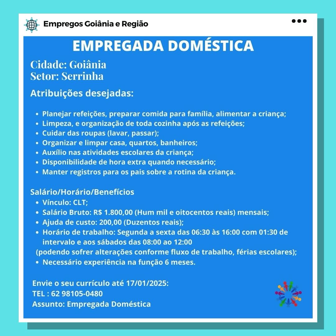 & Empregos Goiania e Regiao

EMPREGADA DOMESTICA

Cidade: Goiania
NaC mane ew TINE}

Atribuigoes desejadas:

Cede ae ele ee EM emcee aber eT et
Limpeza, e organizagao de toda cozinha apos as refeigées;
Cuidar das roupas (lavar, passar);
Organizar e limpar casa, quartos, banheiros;
PCM lee meg lite
Disponibilidade de hora extra quando necessario;
Manter registros para os pais sobre a rotina da crianga.

Salario/Horario/Beneficios
e Vinculo: CLT;
e Salario Bruto: R$ 1.800,00 (Hum mil e oitocentos reais) mensais;
© Ajuda de custo: 200,00 (Duzentos reais);
* Horario de trabalho: Segunda a sexta das 06:30 as 16:00 com 01:30 de
intervalo e aos sabados das 08:00 ao 12:00
(podendo sofrer alteracées conforme fluxo de trabalho, férias escolares);
* Necessario experiéncia na fungao 6 meses.

Envie o seu curriculo até 17/01/2025:
TEL : 62 98105-0480
Assunto: Empregada Doméstica @- Empregos Goiania e Regiao

EMPREGADA DOMESTICA

Cidade: Goiania
Naina a ete)

ONT gl iene t Lets

PETE ee me eM Ue mcm rll |e mag late
Limpeza, e organizacao de toda cozinha apos as refeigoes;

Cuidar das roupas (lavar, passar);

Cele Trea Mi) t-tee tM eke Tle lat lee

PO Mere (e ial leer Mag tlie

yey Lee M Miele Mea Me elie (eMala-tet- lees

Manter registros para os pais sobre a rotina da crianga.

Salario/Horario/Beneficios
« Vinculo: CLT;
¢ Salario Bruto; R$ 1.800,00 (Hum mil e oitocentos reais) mensais;
« Ajuda de custo: 200,00 (Duzentos reais);
* Horario de trabalho: Segunda a sexta das 06:30 as 16:00 com 01:30 de
intervalo e aos sdbados das 08:00 ao 12:00
(podendo sofrer alteracées conforme fluxo de trabalho, férias escolares);
OM (Yet fe Relea Me mnt eR N oe

Envie o seu curriculo até 17/01/2025:
TEL : 62 98105-0480
Assunto: Empregada Doméstica Empregos Goiania e Regiao

EMPREGADA DOMESTICA

Cidade: Goiania
Setor: Serrinha

Atribuigoes desejadas:

Planejar refeicées, preparar comida para familia, alimentar a crianga;
Limpeza, e organizacao de toda cozinha apdos as refeigées;

Celera Mee CaN em ote

Organizar e limpar casa, quartos, banheiros;

Auxilio nas atividades escolares da crianca;

Disponibilidade de hora extra quando necessario;

Manter registros para os pais sobre a rotina da crianga.

Salario/Horario/Beneficios
¢ Vinculo: CLT;
¢ Salario Bruto: R$ 1.800,00 (Hum mil e oitocentos reais) mensais;
« Ajuda de custo: 200,00 (Duzentos reais);
¢ Horario de trabalho: Segunda a sexta das 06:30 as 16:00 com 01:30 de
intervalo e aos sabados das 08:00 ao 12:00
(podendo sofrer alteracdes conforme fluxo de trabalho, férias escolares);
« Necessario experiéncia na fungao 6 meses.

Envie o seu curriculo até 17/01/2025:
TEL : 62 98105-0480
PMSA e lado title <-let Mea (e) &. Empregos Goiania e Regiao

EMPREGADA DOMESTICA

Cidade: Goiania
Setor: Serrinha

PN wall Ul (elmo (Ele es

PETE eer eMC Meee Rela Lae
Limpeza, e organizacao de toda cozinha apos as refeigées;

Cuidar das roupas (lavar, passar);

Organizar e limpar casa, quartos, banheiros;

Auxilio nas atividades escolares da crianga;

Disponibilidade de hora extra quando necessario;

Manter registros para os pais sobre a rotina da crian¢a.

Salario/Horario/Beneficios
¢ Vinculo: CLT;
¢ Salario Bruto: R$ 1.800,00 (Hum mil e oitocentos reais) mensais;
e Ajuda de custo: 200,00 (Duzentos reais);
¢ Horario de trabalho: Segunda a sexta das 06:30 as 16:00 com 01:30 de
intervalo e aos sabados das 08:00 ao 12:00
(podendo sofrer alteracées conforme fluxo de trabalho, férias escolares);
OM lest e Coed ell Mar mila Cok hi ce

Envie o seu curriculo até 17/01/2025:
TEL : 62 98105-0480
Assunto: Empregada Doméstica & Empregos Goiania e Regiao

EMPREGADA DOMESTICA

Cidade: Goiania
Setor: Serrinha

Nad Lette melt) t- Lele

Planejar refeicdes, preparar comida para familia, alimentar a crianga;
Limpeza, e organizagao de toda cozinha apés as refeicées;

Cave Tmer Mee] tM Neem rete

Organizar e limpar casa, quartos, banheiros;

PONE Melee alle eRe ie

Disponibilidade de hora extra quando necessario;

Manter registros para os pais sobre a rotina da crianga.

ATI ETaCaa Cle ledst alia (ey
¢ Vinculo: CLT;
e Salario Bruto: R$ 1.800,00 (Hum mil e oitocentos reais) mensais;
« Ajuda de custo: 200,00 (Duzentos reais);
OM lela Ms (Rael ee st ie Rode Rete le MR ROR Bet Rey
alee eRe Ceeeet-1os-(e (oe ERIM To Pt)
(podendo sofrer alteracées conforme fluxo de trabalho, férias escolares);
« Necessario experiéncia na fungao 6 meses.

Envie o seu curriculo até 17/01/2025:
TEL : 62 98105-0480
Assunto: Empregada Doméstica @- Empregos Goiania e Regiao

EMPREGADA DOMESTICA

Cidade: Goiania
Nae e ete)

Atribuigdes desejadas:

ENE elm Mle meme Clete Malet lale-
Limpeza, e organizagao de toda cozinha apés as refeicées;

Cuidar das roupas (lavar, passar);

Organizar e limpar casa, quartos, banheiros;

PO ESE MC real leer mag elie

Py Ey LoL CLM Mile Maur Me lee CoM tattle (es

Elected ee weee reel cot Batic me Rasta

Salario/Horario/Beneficios
¢ Vinculo: CLT;
¢ Salario Bruto: R$ 1.800,00 (Hum mil e oitocentos reais) mensais;
« Ajuda de custo: 200,00 (Duzentos reais);
© Horario de trabalho: Segunda a sexta das 06:30 as 16:00 com 01:30 de
intervalo e aos sabados das 08:00 ao 12:00
(podendo sofrer alteracées conforme fluxo de trabalho, férias escolares);
« Necessario experiéncia na fungao 6 meses.

Envie o seu curriculo até 17/01/2025:
TEL : 62 98105-0480
Assunto: Empregada Doméstica Empregos Goiania e Regiado

EMPREGADA DOMESTICA

Cidade: Goiania
NO CNG BETTE)

ON Mg lel ccele melt) teh

CUE e eel eet ee ee UL
Limpeza, e organizagdo de toda cozinha apos as refeicdes;

(eT fel Tater eae] CRUE t ee

Organizar e limpar casa, quartos, banheiros;

Auxilio nas atividades escolares da crianga;

Disponibilidade de hora extra quando necessario;

VET me eee ere Bee eet) lee Reel ete

Salario/Horario/Beneficios
¢ Vinculo: CLT;
¢ Salario Bruto: R$ 1.800,00 (Hum mil e oitocentos reais) mensais;
¢ Ajuda de custo: 200,00 (Duzentos reais);
¢ Horario de trabalho: Segunda a sexta das 06:30 as 16:00 com 01:30 de
intervalo e aos sabados das 08:00 ao 12:00
(podendo sofrer alteragées conforme fluxo de trabalho, férias escolares);
* Necessario experiéncia na fungao 6 meses.

aoe ee el ee: 1m A Plo
TEL : 62 98105-0480
PAST ttt ete Mea (a &- Empregos Goiania e Regiado

EMPREGADA DOMESTICA

Cidade: Goiania
Setor: Serrinha

Atribuigdes desejadas:

Planejar refeigées, preparar comida para familia, alimentar a crianga;
Limpeza, e organizagao de toda cozinha apos as refeigées;

Covi Tae Eee RUE Een tl)

Cole Tulre Tam un) leet ee Eee eral cel

Auxilio nas atividades escolares da crianga;

Disponibilidade de hora extra quando necessario;

Eee aeee lene ier mad ick kaa ise

Saldrio/Horario/Beneficios
¢ Vinculo: CLT;
¢ Salario Bruto: R$ 1.800,00 (Hum mil e oitocentos reais) mensais;
« Ajuda de custo: 200,00 (Duzentos reais);
¢ Horario de trabalho: Segunda a sexta das 06:30 as 16:00 com 01:30 de
intervalo e aos sdbados das 08:00 ao 12:00
(podendo sofrer alteracdes conforme fluxo de trabalho, férias escolares);
OMe (Tot ed aa Met CoN ee

Envie o seu curriculo até 17/01/2025:
TEL : 62 98105-0480
Assunto: Empregada Doméstica #3 Empregos Goiania e Regido

EMPREGADA DOMESTICA

Cidade: Goiania
Selor: Serrinha

Atribuigées desejadas:

Cem eeel eel ger te eemel tale More eat e
Mia =r: Melee oles CRs ceret Meera see del e

(evi Ter eee Meel)CRUth ae Lette

Organizar e limpar casa, quartos, banheiros;

PUP dem ar ee ei Miele (a tiael te ae Meg Lale

POET Con Tere Mle Rb ates Tlale(om a4 sT- Laon

VET e ede eee rei) ole eel tet et

Salario/Horario/Beneficios
Vinculo: CLT;
Salario Bruto: RS 1.800,00 (Hum mil e oitocentos reais) mensais;
Ajuda de custo: 200,00 (Duzentos reais);
Horario de trabalho: Segunda a sexta das 06:30 as 16:00 com 01:30 de
Tale tae- CoM Coe- t= |o- Lolo Mel- EM r-HO Lemley)
(podendo sofrer alteragées conforme fluxo de trabalho, férias escolares);
« Necessario experiéncia na fungao 6 meses.

Tameka eae eel em PAA eat Poe
TEL : 62 98105-0480
Assunto: Empregada Doméstica ® Empregos Goiania e Regido

EMPREGADA DOMESTICA

Cidade: Goiania
Setor: Serrinha

Atribuigdes desejadas:

¢ Planejar refeicdes, preparar comida para familia, alimentar a crianga;
Petty Mele elapse CMe CM celer Maeyd et iy ee Mel (sel
CoC ET a Ea cel Eee ttle
Organizar e limpar casa, quartos, banheiros;
Auxilio nas atividades escolares da crianga;
Disponibilidade de hora extra quando necessario;
Manter registros para os pais sobre a rotina da crian¢a.

Saldrio/Horario/Beneficios
¢ Vinculo: CLT;
¢ Salario Bruto: R$ 1.800,00 (Hum mil e oitocentos reais) mensais;
« Ajuda de custo: 200,00 (Duzentos reais);
© Horario de trabalho: Segunda a sexta das 06:30 as 16:00 com 01:30 de
tsa ee etre MECH Nelo PAU!)
(podendo sofrer alterac6es conforme fluxo de trabalho, férias escolares);
OM (Tete date Me mt Onn

Envie o seu curriculo até 17/01/2025:
TEL : 62 98105-0480
Assunto: Empregada Doméstica