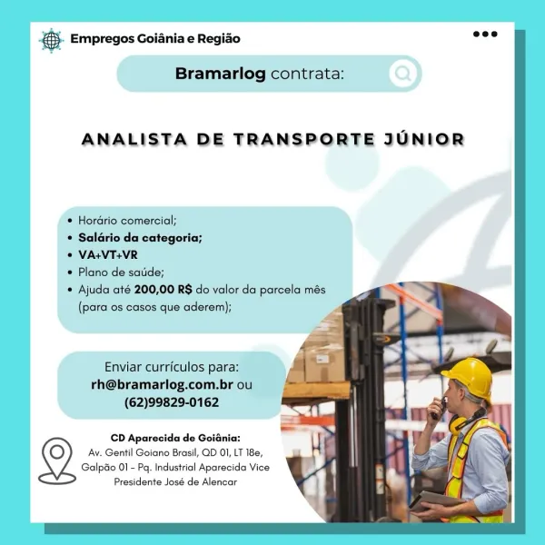 & Empregos Goiania e Regiao

Bramarlog contrata:

ANALISTA DE TRANSPORTE JUNIOR

* Hordrio comercial;

¢ Saldrio da categoria;

© VA:VT+VR

e Plano de satide;

Ajuda até 200,00 RS do valor da parcela més
(para os casos que aderem);

Enviar curriculos para:
rh@bramarlog.com.br ou
(62)99829-0162

CD Aparecida de Goiania:
Av. Gentil Goiano Brasil, QD 01, LT 18e,
Galpao 01 - Pq. Industrial Aparecida Vice

Presidente José de Alencar @- Empregos Goiania e Regiao

  
  
    
   
   
  
      
 

Bramarlog contrata:

ANALISTA DE TRANSPORTE JUNIOR

* Hordrio comercial;

© Saldrio da categoria;

© VA+VT+VR

© Plano de satide;

Ajuda até 200,00 RS do valor da parcela més
(para os casos que aderem);

Enviar curriculos para:
rh@bramarlog.com.br ou
(62)99829-0162

CD Aparecida de Goiania:
Av. Gentil Goiano Brasil, QD 01, LT 18e,
Galpao 01 - Pq. Industrial Aparecida Vice

Presidente José de Alencar & Empregos Goiania e Regiao

Bramarlog contrata:

ANALISTA DE TRANSPORTE JUNIOR

e Hordrio comercial...