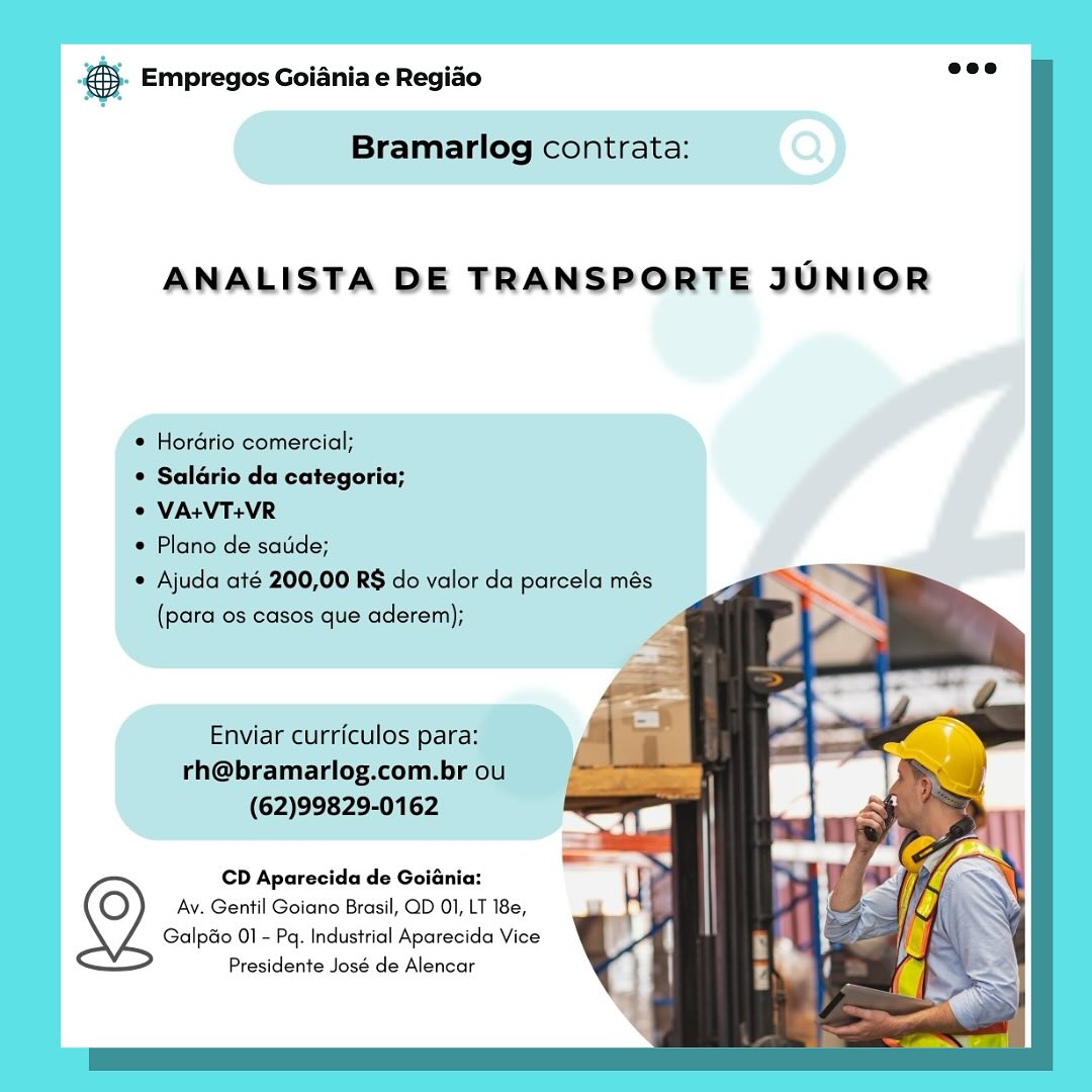 & Empregos Goiania e Regiao

Bramarlog contrata:

ANALISTA DE TRANSPORTE JUNIOR

* Hordrio comercial;

¢ Saldrio da categoria;

© VA:VT+VR

e Plano de satide;

Ajuda até 200,00 RS do valor da parcela més
(para os casos que aderem);

Enviar curriculos para:
rh@bramarlog.com.br ou
(62)99829-0162

CD Aparecida de Goiania:
Av. Gentil Goiano Brasil, QD 01, LT 18e,
Galpao 01 - Pq. Industrial Aparecida Vice

Presidente José de Alencar @- Empregos Goiania e Regiao

  
  
    
   
   
  
      
 

Bramarlog contrata:

ANALISTA DE TRANSPORTE JUNIOR

* Hordrio comercial;

© Saldrio da categoria;

© VA+VT+VR

© Plano de satide;

Ajuda até 200,00 RS do valor da parcela més
(para os casos que aderem);

Enviar curriculos para:
rh@bramarlog.com.br ou
(62)99829-0162

CD Aparecida de Goiania:
Av. Gentil Goiano Brasil, QD 01, LT 18e,
Galpao 01 - Pq. Industrial Aparecida Vice

Presidente José de Alencar & Empregos Goiania e Regiao

Bramarlog contrata:

ANALISTA DE TRANSPORTE JUNIOR

e Hordrio comercial;

© Saldrio da categoria;

¢ VA+VT+VR

e Plano de satide;

© Ajuda até 200,00 RS do valor da parcela més
(para os casos que aderem);

Enviar curriculos para:
rh@bramarlog.com.br ou
(62)99829-0162

CD Aparecida de Goiania:
Av. Gentil Goiano Brasil, QD 01, LT 18e,
Galpao 01 - Pq. Industrial Aparecida Vice

Presidente José de Alencar &- Empregos Goiania e Regido

 
   
     
     
 
 
   
   
  

Bramarlog contrata:

ANALISTA DE TRANSPORTE JUNIOR

© Hordrio comercial;

© Saldrio da categoria;

© VA+VT+VR

Plano de satide;

« Ajuda até 200,00 RS do valor da parcela més
(para os casos que aderem);

Enviar curriculos para:
rh@bramarlog.com.br ou
(62)99829-0162

CD Aparecida de Goiania:
Av. Gentil Goiano Brasil, QD 01, LT 18e,
Galpao 01 - Pq. Industrial Aparecida Vice

Presidente José de Alencar es Empregos Goiania e Regiao

Bramarlog contrata:

ANALISTA DE TRANSPORTE JUNIOR

e Hordrio comercial;

 SalGrio da categoria;

© VA+VT+VR

e Plano de satide;

Ajuda até 200,00 RS do valor da parcela més
(para os casos que aderem);

Enviar curriculos para:
rh@bramarlog.com.br ou
(62)99829-0162

CD Aparecida de Goiania:
Av. Gentil Goiano Brasil, QD 01, LT 18e,
Galpéo 01 - Pq. Industrial Aparecida Vice

Presidente José de Alencar @- Empregos Goiania e Regiao

   
 
   
   
 
 
  
   
   
 

Bramarlog contrata:

ANALISTA DE TRANSPORTE JUNIOR

© Hordrio comercial;

* Saldrio da categoria;

© VA+VT+VR

¢ Plano de satide;

¢ Ajuda até 200,00 RS do valor da parcela més
(para os casos que aderem);

Enviar curriculos para:
rh@bramarlog.com.br ou
(62)99829-0162

CD Aparecida de Goiania:
Av. Gentil Goiano Brasil, QD 01, LT 18e,
Galpao 01 - Pq. Industrial Aparecida Vice

Presidente José de Alencar ss Empregos Goiania e Regido

Bramarlog contrata:

ANALISTA DE TRANSPORTE JUNIOR

io comercial;
io da categoria;

RS do valor da parcela més
casos que aderem);

CD Aparecida de Goiénia:
Av. Gentil Goiano Brasil, QD 01, LT 18e,
Galpao 01 - Pq. Industrial Aparecida Vice
Presidente José de Alencar ® Empregos Goiania e Regiado

Bramarlog contrata:

ANALISTA DE TRANSPORTE JUNIOR

© Hordrio comercial;

* Saldrio da categoria;

© VA+VT+VR

© Plano de satide;

* Ajuda até 200,00 RS do valor da parcela més
(para os casos que aderem);

Enviar curriculos para:
rh@bramarlog.com.br ou
(62)99829-0162

CD Aparecida de Goiania:
Av. Gentil Goiano Brasil, QD 01, LT 18e,
Galpao 01 - Pq. Industrial Aparecida Vice

Presidente José de Alencar & Empregos Goiania e Regiao

ANALISTA DE TRANSPORTE JUNIOR

CD Aparecida de Goiania:
Av. Gentil Goiano Brasil, QD 01, LT 18e,
Galpdo 01 - Pq. Industrial Aparecida Vice

Presidente José de Alencar @&). Empregos Goiania e Regido “ee

   
  
    
     
  
       
 

Bramarlog contrata:

ANALISTA DE TRANSPORTE JUNIOR

© Hordrio comercial;

* Saldrio da categoria;

© VA+VT+VR

¢ Plano de satide;

* Ajuda até 200,00 R$ do valor da parcela més
(para os casos que aderem);

Enviar curriculos para:
rh@bramarlog.com.br ou
(62)99829-0162

CD Aparecida de Goiania:
Av. Gentil Goiano Brasil, QD 01, LT 18e,
Galpdo 01 - Pa. Industrial Aparecida Vice
Presidente José de Alencar