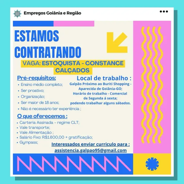 & Empregos Goiania e Regiao

ESTAMOS
CONTRATANDO

10S-
Pré-requisitos: Local de trabalho:

+ Ensino médio completo;  Galpdo Préximo ao Buriti Shopping -
Aparecida de Goiania-GO;

Ss. Horario de trabalho - Comercial
+ Organizagao; de Segunda 4 sexta;

« Ser maior de 18 anos; podendo trabalhar alguns sabados.
+ Nao é necessario ter experiéncia ;

O que oferecemos:

- Carteria Assinada - regime CLT;

+ Vale transporte;

« Vale Alimentagao ;

+ Salario Fixo: R$1.600,00 + gratificagao;

“GUMpess: Interessados enviar curriculo para:
assistencia.galpao95@gmail.com

« Ser proativo; @- Empregos Goiania e Regiao

ESTAMOS
CONTRATANDO

VAGA: ESTOQUISTA - CONSTANCE
CALGADOS

Pré-requisitos: Local de trabalho:

+ Ensino medio completo; Galpdo Préximo ao Buriti Shopping -
+ Ser proativo; Aparecida de Goiania-GO;
— Horario de trabalho - Comercial
+ Organizacao; de Segunda 4 sexta;
+ Ser maior de 18 anos; podendo trabalhar alguns sabados.

+ Nao é necessario ter experiéncia ;

O que oferecemos:

+ C...