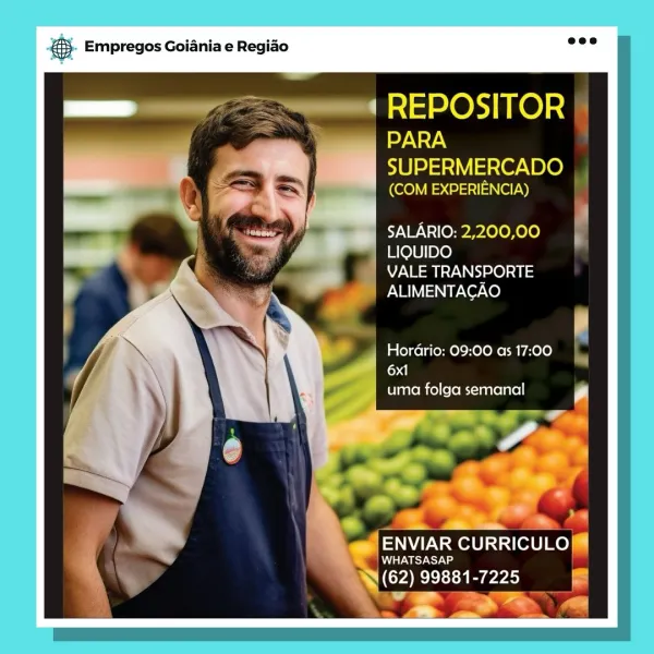 BS. Empregos Goiania e Regiao

‘REPOSITOR

PARA

0) eal ain Oy. BL@)
(COM EXPERIENCIA)

SALARIO: 2,200,00
 LIQUIDO

VALE TRANSPORTE

ALIMENTAGAO

HorGrio: 09:00 as 17:00
6x1
uma folga semanal

J ENVIAR CURRICULO™®
Meares
(62) 99881-7225 |

*

222 = & Empregos Goiania e Regiao

REPOSITOR A

PARA

SUPERMERCADO
(enviar) 0) ee !

SALARIO: 2,200,00
LIQUIDO

VALE TRANSPORTE
ALIMENTACAO

HorGrio: 09:00 as 17:00 ,
oa]
uma folga semanal

ENVIAR CURRICULO

Mm WHATSASAP

NCO REEE 223 |
Fi W@W B- Empregos Goiania e Regiao

‘REPOSITOR

PARA

10) alae BL@)
(COM EXPERIENCIA)

SALARIO: 2,200,00
LIQUIDO

VALE TRANSPORTE
ALIMENTACAO

Hordrio: 09:00 as 17:00
6x1
uma folga semanal

WHATSASAP

(62) 99881-7225 2

keane CURRICULO!™
»y
' €}. Empregos Goiania e Regiao 7“

REPOSITOR i

PARA

SUPERMERCADO
(COM EXPERIENCIA) A

SALARIO: 2,200,00
LIQUIDO

VALE TRANSPORTE
ALIMENTAGAO

HorGrio: 09:00 as 17:00 ,
oa
uma folga semanal

Sg

COREE e223 gS. Empregos Goiania e Regiao

‘ REPOSITOR

PARA

10] BL@)
(COM EXP...