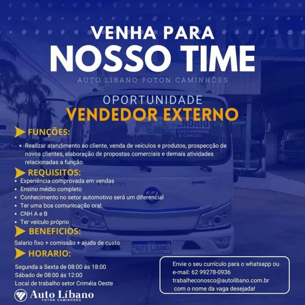 Mase

OL

OPORTUNIDADE

 

 

) al OLN LO) sic

* Realizar atendimento ao cliente, venda de veiculos e produtos, prospeccao de
novos clientes, elaboragdo de propostas comerciais e demais atividades
relacionadas a funcao.

QUISITC
« Experiéncia comprovada em vendas
* Ensino médio completo
« Conhecimento no setor automotivo sera um diferencial
* Ter uma boa comunicacao oral
« CNHAeB
Ter veiculo proprio

ICI

    

 

      

 

Reet Piece Tec ea rcnilo Envie 0 seu curriculo para o whatsapp ou

Restos UK Oca MITA eae eh)
Local de trabalho setor Criméia Oeste

trabalheconosco@autolibano.com.br
com o nome da vaga desejadal VENHA PARA

NOSSO TIME

AUTO LIBANO FOTON CAMINHOES

OPORTUNIDADE
VENDEDOR.EXTERNO

> FUNGOEs:

+ Realizar atendimento ao cliente, venda de veiculos e produtos, prospeccao de
novos clientes, elaboragao de propostas comerciais e demais atividades
relacionadas a fungao.

> REQUISITOS:

« Experiéncia comprovada em vendas

« Ensino médio completo

+ Conhecimento no setor a...