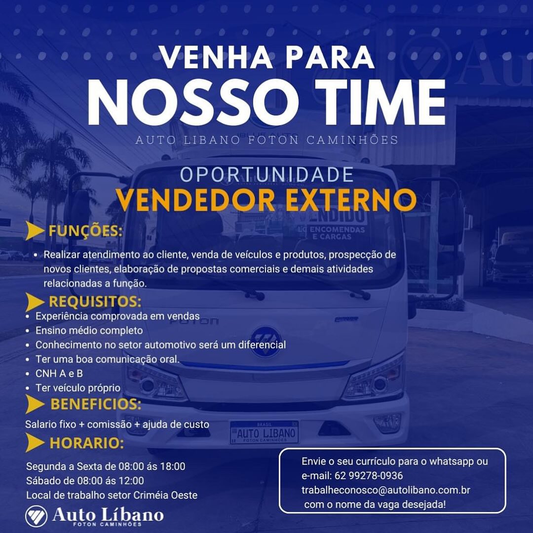 Mase

OL

OPORTUNIDADE

 

 

) al OLN LO) sic

* Realizar atendimento ao cliente, venda de veiculos e produtos, prospeccao de
novos clientes, elaboragdo de propostas comerciais e demais atividades
relacionadas a funcao.

QUISITC
« Experiéncia comprovada em vendas
* Ensino médio completo
« Conhecimento no setor automotivo sera um diferencial
* Ter uma boa comunicacao oral
« CNHAeB
Ter veiculo proprio

ICI

    

 

      

 

Reet Piece Tec ea rcnilo Envie 0 seu curriculo para o whatsapp ou

Restos UK Oca MITA eae eh)
Local de trabalho setor Criméia Oeste

trabalheconosco@autolibano.com.br
com o nome da vaga desejadal VENHA PARA

NOSSO TIME

AUTO LIBANO FOTON CAMINHOES

OPORTUNIDADE
VENDEDOR.EXTERNO

> FUNGOEs:

+ Realizar atendimento ao cliente, venda de veiculos e produtos, prospeccao de
novos clientes, elaboragao de propostas comerciais e demais atividades
relacionadas a fungao.

> REQUISITOS:

« Experiéncia comprovada em vendas

« Ensino médio completo

+ Conhecimento no setor automotivo sera um diferencial
* Ter uma boa comunicagao oral.

Pie PAW oa sy}

* Ter veiculo proprio

> BENEFICIOS:

Salario fixo + comissao + ajuda de custo

 

p rele) -1\ 10)
Segunda a Sexta de 08:00 ds 18:00 Envie 0 seu curriculo para o whatsapp ou
ESf-Te loa Oca) PaEY UCL PA 2e eK

trabalheconosco@autolibano.com.br
com 0 nome da vaga desejada!

Local de trabalho setor Criméia Oeste

&) Auto Libano

ere erry es ee

Neem LL

OPORTUNIDADE

     

FUNCO

* Realizar atendimento ao cliente, venda de veiculos e produtos, prospecgdo de
novos clientes, elaboragado de propostas comerciais e demais atividades
relacionadas a fungao.

  

oO reentry comprovada em vendas

« Ensino médio completo

« Conhecimento no setor automotivo sera um diferencial
« Ter uma boa comunicac¢ao oral

CO eos)

 

Salario fixo + comissdo + ajuda de custo

 

eMC COCK Sacks) Envie 0 seu curriculo para o whatsapp ou

Sabado de 08:00 as 12:00 btn ae Pace
Local de trabalho setor Criméia Oeste

@ Auto Libano

trabalheconosco@autolibano.com.br
com o nome da vaga desejada! VENHA PARA

NOSSO TIME

TO LIBANO FOTON CAMINHOES

OPORTUNIDADE
VENDEDOR.EXTERNO

> FUNGOES:

« Realizar atendimento ao cliente, venda de veiculos e produtos, prospeccao de
novos clientes, elaboragdo de propostas comerciais e demais atividades
relacionadas a fungao.

p> REQUISITOS:

« Experiéncia comprovada em vendas

* Ensino médio completo

+ Conhecimento no setor automotivo sera um diferencial
* Ter uma boa comunicagao oral.

« CNHAeB

* Ter veiculo proprio

> BENEFICIOS:

Salario fixo + comissdo + ajuda de custo

> HORARIO:
Segunda a Sexta de 08:00 as 18:00 Envie o seu curriculo para o whatsapp ou
Sdbado de 08:00 ds 12:00 Cuil YA 2S

trabalheconosco@autolibano.com.br
com 0 nome da vaga desejada!

Local de trabalho setor Criméia Oeste

Auto Libano

ere reer NOSSO TIME

OPORTUNIDADE

   

« Realizar atendimento ao cliente, venda de veiculos e produtos, prospeccado de
novos clientes, elaboragdo de propostas comerciais e demais atividades
relacionadas a funcao.

   

* Experiéncia comprovada em vendas

« Ensino médio completo

« Conhecimento no setor automotivo sera um diferencial
* Ter uma boa comunicagao oral

Ciel woes)

 

Salario fixo + comissdo + ajuda de custo

   

RTE RSE eR UCK IO CRIcK Envie o seu curriculo para o whatsapp ou

Sabado de 08:00 as 12:00 aoe
Local de trabalho setor Criméia Oeste

@& Auto Libano

trabalheconosco@autolibano.com.br
com o nome da vaga desejada! A ee

NOSSO TIME

AUTO LIBANO TON CAMINHOES

OPORTUNIDADE
VENDEDOR.EXTERNO

p> FUNCOESs:

« Realizar atendimento ao cliente, venda de veiculos e produtos, prospeccao de
novos clientes, elaboragao de propostas comerciais e demais atividades
relacionadas a fungao.

> REQUISITOS:

* Experiéncia comprovada em vendas

* Ensino médio completo

+ Conhecimento no setor automotivo seré um diferencial
* Ter uma boa comunicagao oral.

* CNHAeB

* Ter veiculo proprio
> BENEFICIOS:

Salario fixo + comissdo + ajuda de custo

) arle)y te

Segunda a Sexta de 08:00 ds 18:00 Envie o seu curriculo para o whatsapp ou

Sabado de 08:00 as 12:00 e-mail: 62 99278-0936
Local de trabalho setor Criméia Oeste

® Auto Libano

emer reyes

trabalheconosco@autolibano.com.br
com 0 nome da vaga desejada! Ae

NOSSO TIME

OPORTUNID/

 

 

+ Realizar atendimento ao cliente, venda de veiculos e produtos, prospeccao de

 

novos clientes, elaboragao de propostas comerciais e demais atividades
relacionadas a funcao

* Experiéncia comprovada em vendas

+ Ensino médio completo

« Conhecimento no setor automotivo sera um diferencial
* Ter uma boa comunicac¢ao oral

CCN ae ao)

+ Ter veiculo proprio

Salario fixo + comissao + ajuda de custo

RECESS GeICCLOCR CIA Envie o seu curriculo para o whatsapp ou

CERRY CmPae palate
Local de trabalho setor Criméia Oeste

7) Auto Libano

trabalheconosco@autolibano.com.br
com o nome da vaga desejada! MA re

NOSSO TIME

AUTO LIBANO FOTON CAMINHOES

OPORTUNIDADE
VENDEDOR.EXTERNO

) AgUN( 0) <5

« Realizar atendimento ao cliente, venda de veiculos e produtos, prospeccao de
novos clientes, elaboragdo de propostas comerciais e demais atividades
relacionadas a fungao.

> REQUISITOS:

« Experiéncia comprovada em vendas

* Ensino médio completo

+ Conhecimento no setor automotivo seré um diferencial
* Ter uma boa comunicacao oral.

«= CNHAeB

* Ter veiculo préprio

> BENEFICIOS:

Salario fixo + comissdo + ajuda de custo

> HORARIO:
Segunda a Sexta de 08:00 ds 18:00 Envie o seu curriculo para o whatsapp ou
AS-Tol Telos M0): HO1e Sa )0) auc Yee ae

trabalheconosco@autolibano.com.br
Cole) OM eR SL WES REL

Local de trabalho setor Criméia Oeste

Auto Libano

errr er sy A ee

NOSSO TIM

+ Realizar atendimento ao cliente, venda de veiculos e produtos, prospeccao de

novos cli

 

ies, elaboragaa de propostas comerciais ¢ demais atividades

relacionadas a fungas

 

Cetera alte Sar leat

 

omp

 
 

as ears Con Tne le MerornaTolterte

 

+ Conhecimento no setor automativo sera um diferencial

 

+ Ter uma boa comunicagao oral

Cel eames
° Ter veiculo proprio

 

 

 

Salario fixo + con ida de custo

 

aCe e Snel] Envie o seu curriculo para o whatsapp ou
ort] e-mail: 62 99278-0¢

 

PYlelei ale foe Rsib ate Mel}
Sdbado de 08:00 as 1
Local de trabalho setor Criméia Oeste

7) Aulo Libano

   

trabalheconoscoié autolibano.com.br

com o nome da vaga desejada! VENHA PARA

NOSSO TIME

AUTO LIBANO FOTON CAMINHOES

OPORTUNIDADE
VENDEDOR EXTERNO

> FUNCOES:

« Realizar atendimento ao cliente, venda de veiculos e produtos, prospeccao de
novos clientes, elaboragado de propostas comerciais e demais atividades
relacionadas a fungao.

> REQUISITOS:

* Experiéncia comprovada em vendas

* Ensino médio completo

« Conhecimento no setor automotivo seré um diferencial
* Ter uma boa comunicagao oral.

« CNHAeB

© Ter veiculo préprio

> BENEFICIOS:

Salario fixo + comissdo + ajuda de custo

parle) t\ Ie)
Segunda a Sexta de 08:00 as 18:00 Envie o seu curriculo para o whatsapp ou
ELEM K ECM PA!) uC PACE ae ati)

trabalheconosco@autolibano.com.br
ore ROCKER ERE

Local de trabalho setor Criméia Oeste

Auto Libano

errr