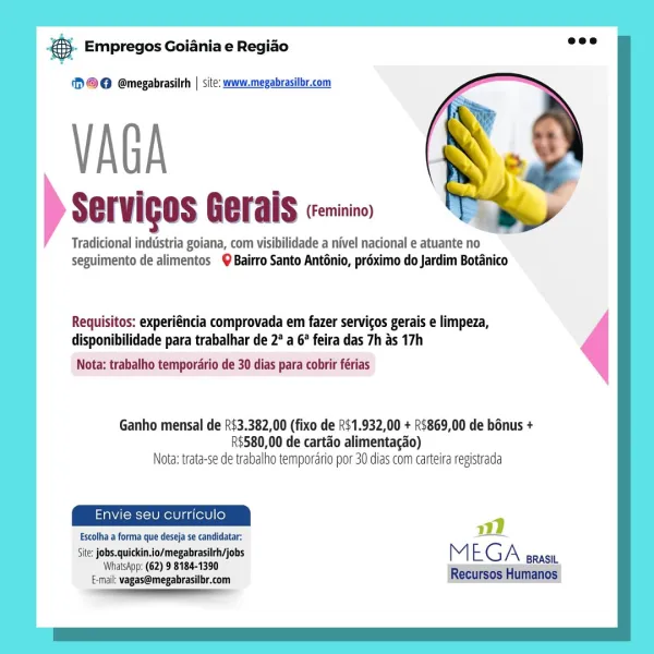 es Empregos Goiania e Regiao

‘)©@ @megabrasilrh | site: www.megabrasilbr.com

VAGA

Servigos Gerais (Feminino)

Tradicional indiistria goiana, com visibilidade a nivel nacional e atuante no
seguimento de alimentos Bairro Santo Anténio, préximo do Jardim Botanico

Requisitos: experiéncia comprovada em fazer servicos gerais e limpeza,
disponibilidade para trabalhar de 2° a 6° feira das 7h as 17h

Nota: trabalho temporario de 30 dias para cobrir férias

Ganho mensal de R$3.382,00 (fixo de 2$1.932,00 + R$869,00 de bonus +
R$580,00 de cartao alimentacao)
Nota: trata-se de trabalho tempordrio por 30 dias com carteira registrada

Envie seu curriculo

Escolha a forma que deseja se candidatar: -
Site: jobs.quickin.io/megabrasiirh/jobs
Whalskpp: (62) 9 8184-1390 MEGA
E-mail: vagas@megabrasilbr.com
a & Empregos Goiania e Regiao

(2 ©@ @megabrasilrh | site: www.megabrasilbr.com

VAGA 2

Servigds Gerais crise

Tradicional industria goiana, com visibilidade a nivel nacional e atuante no
seguimen...