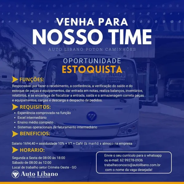 VENHA PARA

NOSSO TIME

New se

 

 

OPORTUNIDADE

 

Responsdvel por fazer o recebimento, a conferéncia, a verificacdo do saldo edo
estoque de pegas e equipamentos, dar entrada em notas, realiza balangos, inventarios,
relatérios, e se encarrega de fiscalizar a entrada, saida e a armazenagem correta pegas
e equipamentos, cargas e descarga e despacho de pedidos.

 

+ Experiéncia comprovada na fun¢ao

=) Coll MLCcHeMNT =e Ee aLe)

+ Ensino médio completo

+ Sistemas operacionais de faturamento intermediario

  

Salario 1694,40 + assiduidade 10% + VT + Café da manha e almogo na empresa

 

Envie o seu curriculo para o whatsapp

Segunda a Sexta de 08:00 as 18:00 en Ccr cen

Sdbado de 08:00 ds 12:00
Local de trabalho setor Criméia Oeste - GO

@& Auto Libano

trabalheconosco@autolibano.com.br
com o nome da vaga desejada! VENHA PARA

NOSSO TIM

AUTO LIBANO FOTON CAMINHOES

OPORTUNIDADE
ESTOQUISTA
> FUNGGES:

Responsavel por fazer o recebimento, a conferéncia, a verificagao do saldo e do...